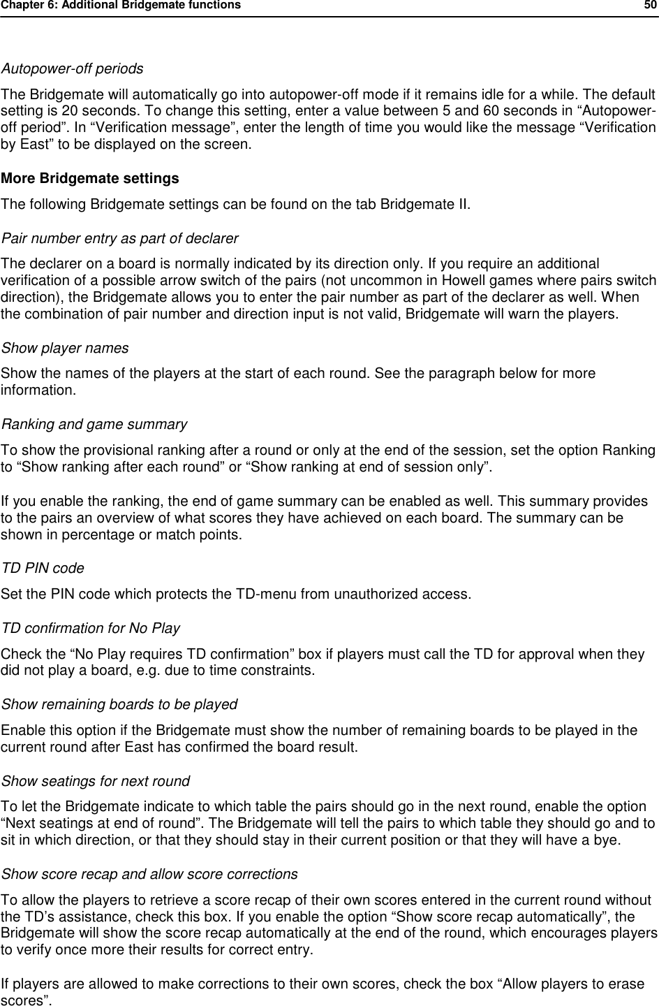 Chapter 6: Additional Bridgemate functions           50   Autopower-off periods The Bridgemate will automatically go into autopower-off mode if it remains idle for a while. The default setting is 20 seconds. To change this setting, enter a value between 5 and 60 seconds in &ldquo;Autopower-off period&rdquo;. In &ldquo;Verification message&rdquo;, enter the length of time you would like the message &ldquo;Verification by East&rdquo; to be displayed on the screen. More Bridgemate settings The following Bridgemate settings can be found on the tab Bridgemate II. Pair number entry as part of declarer The declarer on a board is normally indicated by its direction only. If you require an additional verification of a possible arrow switch of the pairs (not uncommon in Howell games where pairs switch direction), the Bridgemate allows you to enter the pair number as part of the declarer as well. When the combination of pair number and direction input is not valid, Bridgemate will warn the players. Show player names Show the names of the players at the start of each round. See the paragraph below for more information. Ranking and game summary To show the provisional ranking after a round or only at the end of the session, set the option Ranking to &ldquo;Show ranking after each round&rdquo; or &ldquo;Show ranking at end of session only&rdquo;.  If you enable the ranking, the end of game summary can be enabled as well. This summary provides to the pairs an overview of what scores they have achieved on each board. The summary can be shown in percentage or match points. TD PIN code Set the PIN code which protects the TD-menu from unauthorized access. TD confirmation for No Play  Check the &ldquo;No Play requires TD confirmation&rdquo; box if players must call the TD for approval when they did not play a board, e.g. due to time constraints. Show remaining boards to be played Enable this option if the Bridgemate must show the number of remaining boards to be played in the current round after East has confirmed the board result. Show seatings for next round To let the Bridgemate indicate to which table the pairs should go in the next round, enable the option &ldquo;Next seatings at end of round&rdquo;. The Bridgemate will tell the pairs to which table they should go and to sit in which direction, or that they should stay in their current position or that they will have a bye. Show score recap and allow score corrections To allow the players to retrieve a score recap of their own scores entered in the current round without the TD&rsquo;s assistance, check this box. If you enable the option &ldquo;Show score recap automatically&rdquo;, the Bridgemate will show the score recap automatically at the end of the round, which encourages players to verify once more their results for correct entry. If players are allowed to make corrections to their own scores, check the box &ldquo;Allow players to erase scores&rdquo;. 