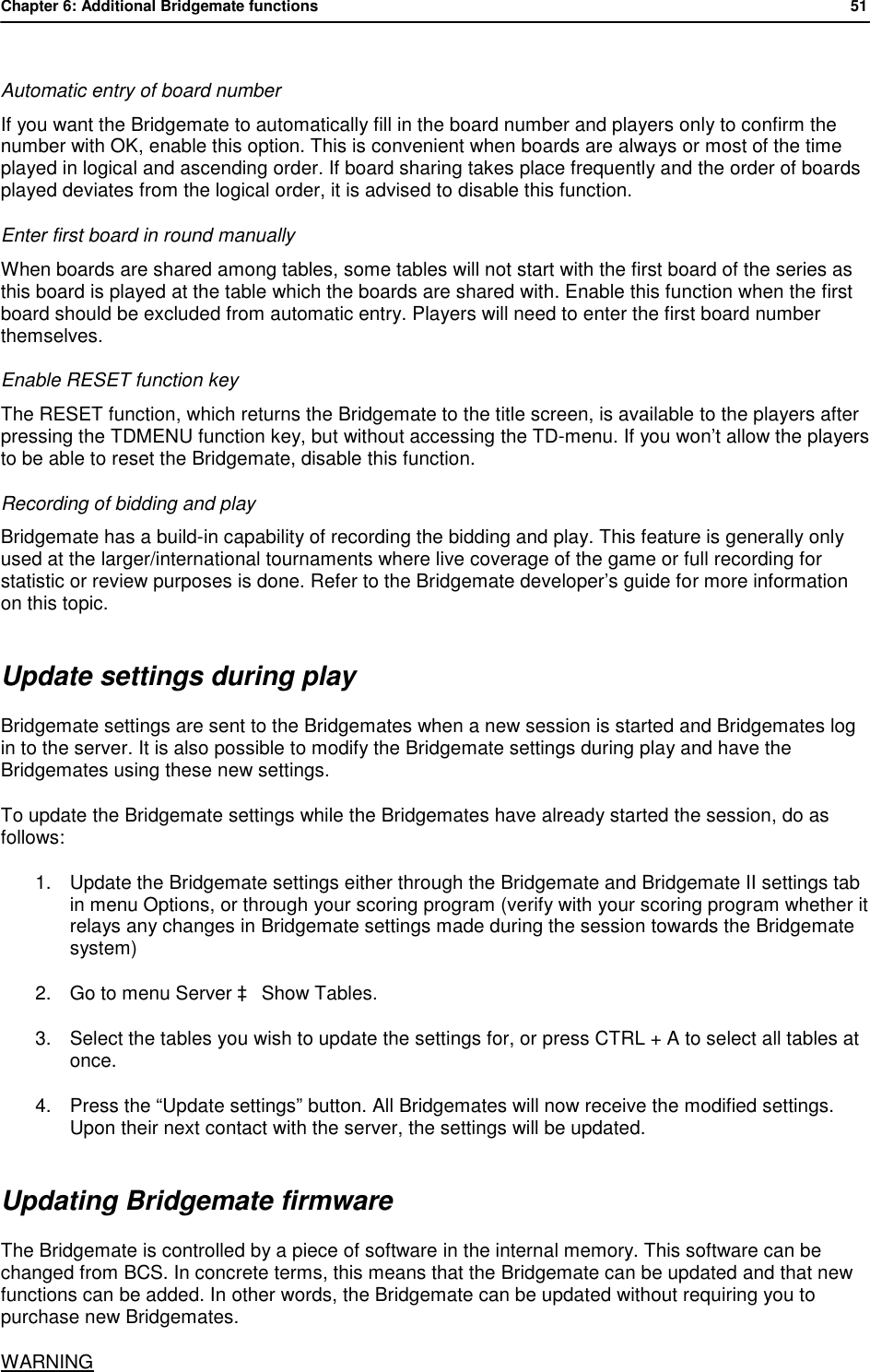 Chapter 6: Additional Bridgemate functions           51   Automatic entry of board number If you want the Bridgemate to automatically fill in the board number and players only to confirm the number with OK, enable this option. This is convenient when boards are always or most of the time played in logical and ascending order. If board sharing takes place frequently and the order of boards played deviates from the logical order, it is advised to disable this function. Enter first board in round manually When boards are shared among tables, some tables will not start with the first board of the series as this board is played at the table which the boards are shared with. Enable this function when the first board should be excluded from automatic entry. Players will need to enter the first board number themselves. Enable RESET function key The RESET function, which returns the Bridgemate to the title screen, is available to the players after pressing the TDMENU function key, but without accessing the TD-menu. If you won&rsquo;t allow the players to be able to reset the Bridgemate, disable this function. Recording of bidding and play Bridgemate has a build-in capability of recording the bidding and play. This feature is generally only used at the larger/international tournaments where live coverage of the game or full recording for statistic or review purposes is done. Refer to the Bridgemate developer&rsquo;s guide for more information on this topic. Update settings during play Bridgemate settings are sent to the Bridgemates when a new session is started and Bridgemates log in to the server. It is also possible to modify the Bridgemate settings during play and have the Bridgemates using these new settings. To update the Bridgemate settings while the Bridgemates have already started the session, do as follows: 1. Update the Bridgemate settings either through the Bridgemate and Bridgemate II settings tab in menu Options, or through your scoring program (verify with your scoring program whether it relays any changes in Bridgemate settings made during the session towards the Bridgemate system) 2. Go to menu Server &agrave; Show Tables. 3. Select the tables you wish to update the settings for, or press CTRL + A to select all tables at once. 4. Press the &ldquo;Update settings&rdquo; button. All Bridgemates will now receive the modified settings. Upon their next contact with the server, the settings will be updated. Updating Bridgemate firmware The Bridgemate is controlled by a piece of software in the internal memory. This software can be changed from BCS. In concrete terms, this means that the Bridgemate can be updated and that new functions can be added. In other words, the Bridgemate can be updated without requiring you to purchase new Bridgemates. WARNING 