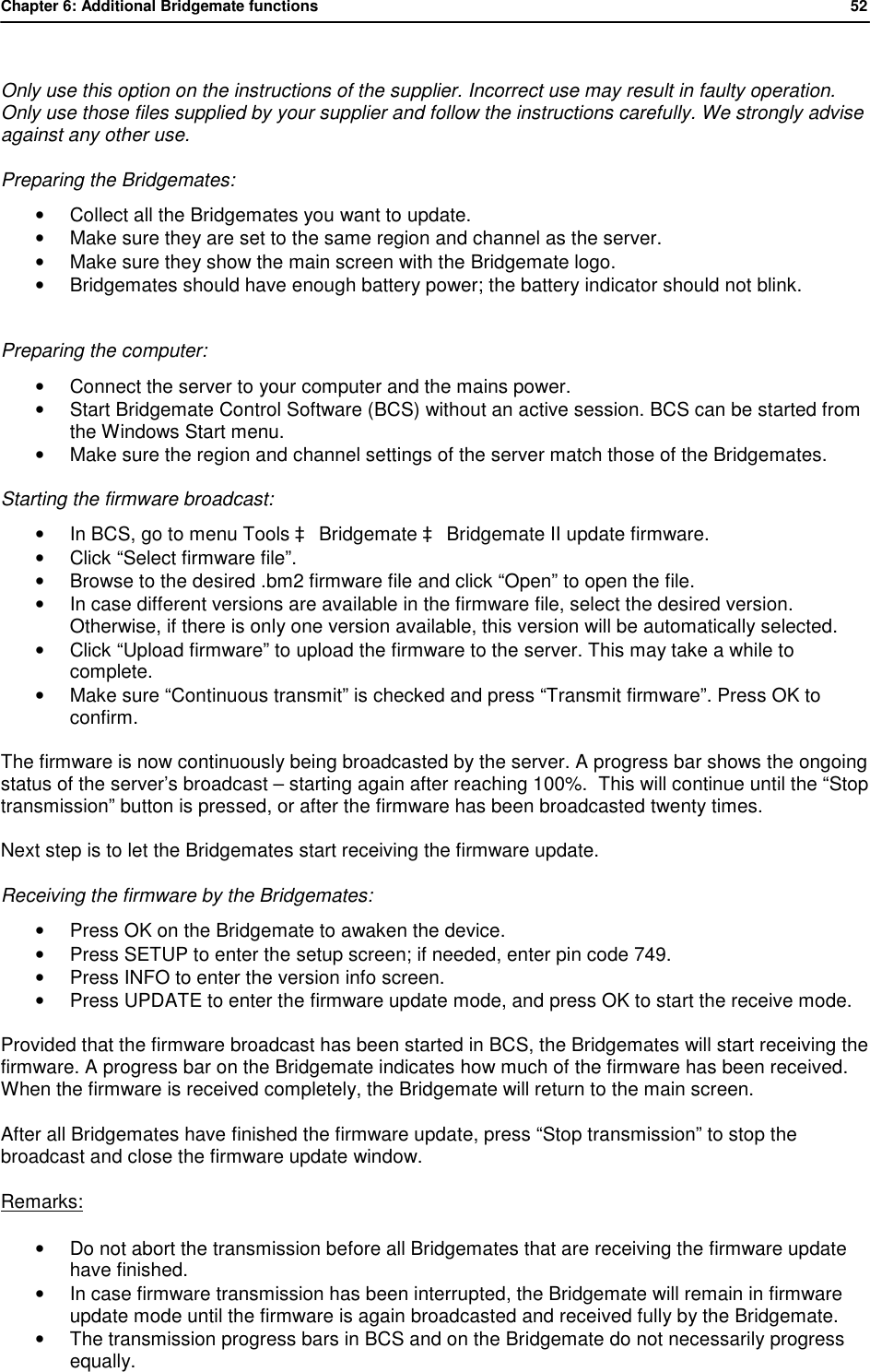 Chapter 6: Additional Bridgemate functions           52   Only use this option on the instructions of the supplier. Incorrect use may result in faulty operation. Only use those files supplied by your supplier and follow the instructions carefully. We strongly advise against any other use.  Preparing the Bridgemates: &bull; Collect all the Bridgemates you want to update. &bull; Make sure they are set to the same region and channel as the server. &bull; Make sure they show the main screen with the Bridgemate logo. &bull; Bridgemates should have enough battery power; the battery indicator should not blink.   Preparing the computer: &bull; Connect the server to your computer and the mains power. &bull; Start Bridgemate Control Software (BCS) without an active session. BCS can be started from the Windows Start menu. &bull; Make sure the region and channel settings of the server match those of the Bridgemates.  Starting the firmware broadcast: &bull; In BCS, go to menu Tools &agrave; Bridgemate &agrave; Bridgemate II update firmware. &bull; Click &ldquo;Select firmware file&rdquo;. &bull; Browse to the desired .bm2 firmware file and click &ldquo;Open&rdquo; to open the file. &bull; In case different versions are available in the firmware file, select the desired version. Otherwise, if there is only one version available, this version will be automatically selected. &bull; Click &ldquo;Upload firmware&rdquo; to upload the firmware to the server. This may take a while to complete.  &bull; Make sure &ldquo;Continuous transmit&rdquo; is checked and press &ldquo;Transmit firmware&rdquo;. Press OK to confirm.  The firmware is now continuously being broadcasted by the server. A progress bar shows the ongoing status of the server&rsquo;s broadcast &ndash; starting again after reaching 100%.  This will continue until the &ldquo;Stop transmission&rdquo; button is pressed, or after the firmware has been broadcasted twenty times. Next step is to let the Bridgemates start receiving the firmware update. Receiving the firmware by the Bridgemates: &bull; Press OK on the Bridgemate to awaken the device. &bull; Press SETUP to enter the setup screen; if needed, enter pin code 749. &bull; Press INFO to enter the version info screen. &bull; Press UPDATE to enter the firmware update mode, and press OK to start the receive mode.  Provided that the firmware broadcast has been started in BCS, the Bridgemates will start receiving the firmware. A progress bar on the Bridgemate indicates how much of the firmware has been received. When the firmware is received completely, the Bridgemate will return to the main screen. After all Bridgemates have finished the firmware update, press &ldquo;Stop transmission&rdquo; to stop the broadcast and close the firmware update window.  Remarks: &bull; Do not abort the transmission before all Bridgemates that are receiving the firmware update have finished. &bull; In case firmware transmission has been interrupted, the Bridgemate will remain in firmware update mode until the firmware is again broadcasted and received fully by the Bridgemate. &bull; The transmission progress bars in BCS and on the Bridgemate do not necessarily progress equally. 