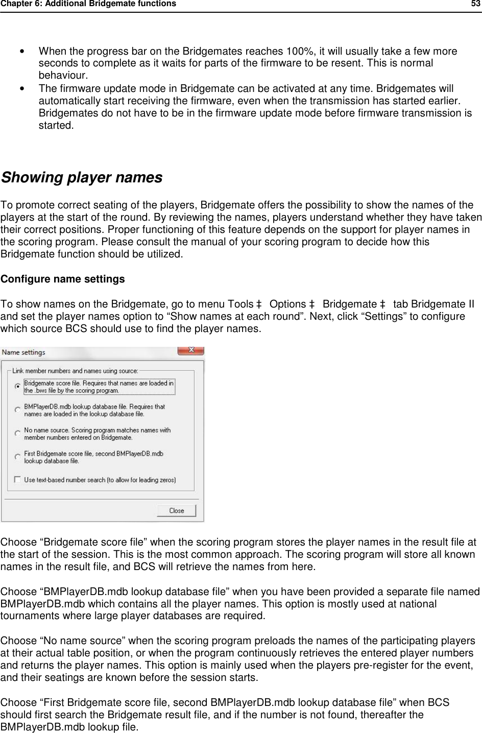 Chapter 6: Additional Bridgemate functions           53   &bull; When the progress bar on the Bridgemates reaches 100%, it will usually take a few more seconds to complete as it waits for parts of the firmware to be resent. This is normal behaviour. &bull; The firmware update mode in Bridgemate can be activated at any time. Bridgemates will automatically start receiving the firmware, even when the transmission has started earlier. Bridgemates do not have to be in the firmware update mode before firmware transmission is started.  Showing player names To promote correct seating of the players, Bridgemate offers the possibility to show the names of the players at the start of the round. By reviewing the names, players understand whether they have taken their correct positions. Proper functioning of this feature depends on the support for player names in the scoring program. Please consult the manual of your scoring program to decide how this Bridgemate function should be utilized. Configure name settings To show names on the Bridgemate, go to menu Tools &agrave; Options &agrave; Bridgemate &agrave; tab Bridgemate II and set the player names option to &ldquo;Show names at each round&rdquo;. Next, click &ldquo;Settings&rdquo; to configure which source BCS should use to find the player names.  Choose &ldquo;Bridgemate score file&rdquo; when the scoring program stores the player names in the result file at the start of the session. This is the most common approach. The scoring program will store all known names in the result file, and BCS will retrieve the names from here. Choose &ldquo;BMPlayerDB.mdb lookup database file&rdquo; when you have been provided a separate file named BMPlayerDB.mdb which contains all the player names. This option is mostly used at national tournaments where large player databases are required. Choose &ldquo;No name source&rdquo; when the scoring program preloads the names of the participating players at their actual table position, or when the program continuously retrieves the entered player numbers and returns the player names. This option is mainly used when the players pre-register for the event, and their seatings are known before the session starts. Choose &ldquo;First Bridgemate score file, second BMPlayerDB.mdb lookup database file&rdquo; when BCS should first search the Bridgemate result file, and if the number is not found, thereafter the BMPlayerDB.mdb lookup file. 