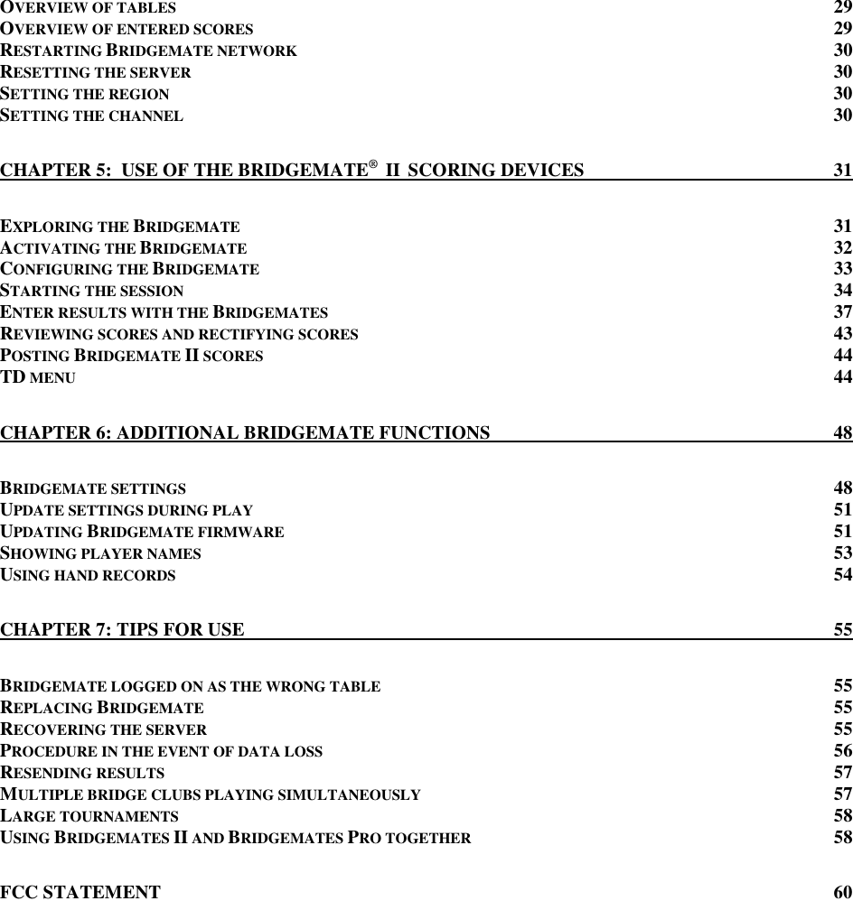   OVERVIEW OF TABLES 29 OVERVIEW OF ENTERED SCORES 29 RESTARTING BRIDGEMATE NETWORK 30 RESETTING THE SERVER 30 SETTING THE REGION 30 SETTING THE CHANNEL 30 CHAPTER 5:  USE OF THE BRIDGEMATE&reg;  II  SCORING DEVICES 31 EXPLORING THE BRIDGEMATE 31 ACTIVATING THE BRIDGEMATE 32 CONFIGURING THE BRIDGEMATE 33 STARTING THE SESSION 34 ENTER RESULTS WITH THE BRIDGEMATES 37 REVIEWING SCORES AND RECTIFYING SCORES 43 POSTING BRIDGEMATE II SCORES 44 TD MENU 44 CHAPTER 6: ADDITIONAL BRIDGEMATE FUNCTIONS 48 BRIDGEMATE SETTINGS 48 UPDATE SETTINGS DURING PLAY 51 UPDATING BRIDGEMATE FIRMWARE 51 SHOWING PLAYER NAMES 53 USING HAND RECORDS 54 CHAPTER 7: TIPS FOR USE 55 BRIDGEMATE LOGGED ON AS THE WRONG TABLE 55 REPLACING BRIDGEMATE 55 RECOVERING THE SERVER 55 PROCEDURE IN THE EVENT OF DATA LOSS 56 RESENDING RESULTS 57 MULTIPLE BRIDGE CLUBS PLAYING SIMULTANEOUSLY 57 LARGE TOURNAMENTS 58 USING BRIDGEMATES II AND BRIDGEMATES PRO TOGETHER 58 FCC STATEMENT 60   
