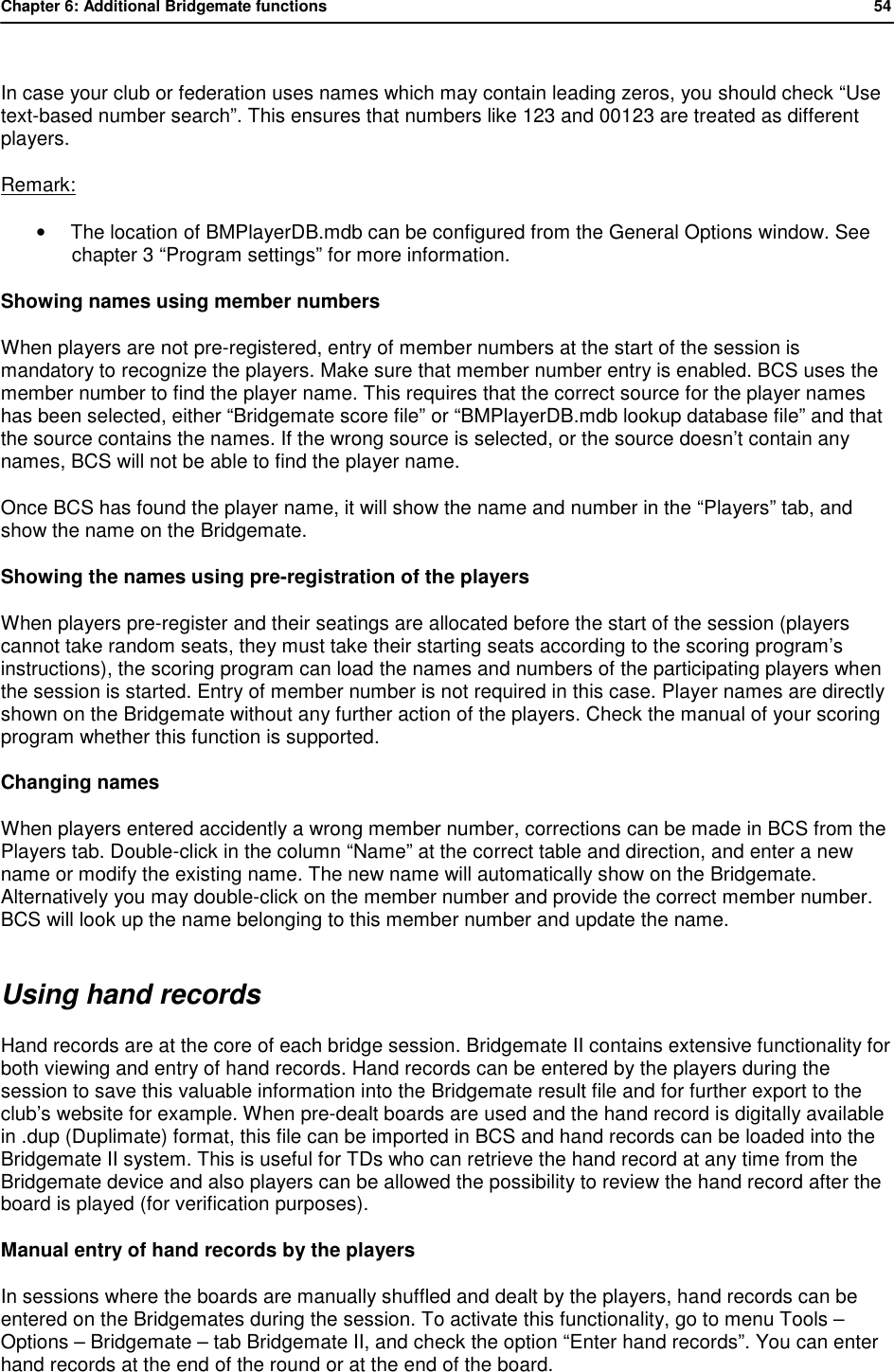 Chapter 6: Additional Bridgemate functions           54   In case your club or federation uses names which may contain leading zeros, you should check &ldquo;Use text-based number search&rdquo;. This ensures that numbers like 123 and 00123 are treated as different players. Remark: &bull; The location of BMPlayerDB.mdb can be configured from the General Options window. See chapter 3 &ldquo;Program settings&rdquo; for more information. Showing names using member numbers When players are not pre-registered, entry of member numbers at the start of the session is mandatory to recognize the players. Make sure that member number entry is enabled. BCS uses the member number to find the player name. This requires that the correct source for the player names has been selected, either &ldquo;Bridgemate score file&rdquo; or &ldquo;BMPlayerDB.mdb lookup database file&rdquo; and that the source contains the names. If the wrong source is selected, or the source doesn&rsquo;t contain any names, BCS will not be able to find the player name.  Once BCS has found the player name, it will show the name and number in the &ldquo;Players&rdquo; tab, and show the name on the Bridgemate. Showing the names using pre-registration of the players When players pre-register and their seatings are allocated before the start of the session (players cannot take random seats, they must take their starting seats according to the scoring program&rsquo;s instructions), the scoring program can load the names and numbers of the participating players when the session is started. Entry of member number is not required in this case. Player names are directly shown on the Bridgemate without any further action of the players. Check the manual of your scoring program whether this function is supported. Changing names When players entered accidently a wrong member number, corrections can be made in BCS from the Players tab. Double-click in the column &ldquo;Name&rdquo; at the correct table and direction, and enter a new name or modify the existing name. The new name will automatically show on the Bridgemate. Alternatively you may double-click on the member number and provide the correct member number. BCS will look up the name belonging to this member number and update the name. Using hand records Hand records are at the core of each bridge session. Bridgemate II contains extensive functionality for both viewing and entry of hand records. Hand records can be entered by the players during the session to save this valuable information into the Bridgemate result file and for further export to the club&rsquo;s website for example. When pre-dealt boards are used and the hand record is digitally available in .dup (Duplimate) format, this file can be imported in BCS and hand records can be loaded into the Bridgemate II system. This is useful for TDs who can retrieve the hand record at any time from the Bridgemate device and also players can be allowed the possibility to review the hand record after the board is played (for verification purposes). Manual entry of hand records by the players In sessions where the boards are manually shuffled and dealt by the players, hand records can be entered on the Bridgemates during the session. To activate this functionality, go to menu Tools &ndash; Options &ndash; Bridgemate &ndash; tab Bridgemate II, and check the option &ldquo;Enter hand records&rdquo;. You can enter hand records at the end of the round or at the end of the board. 