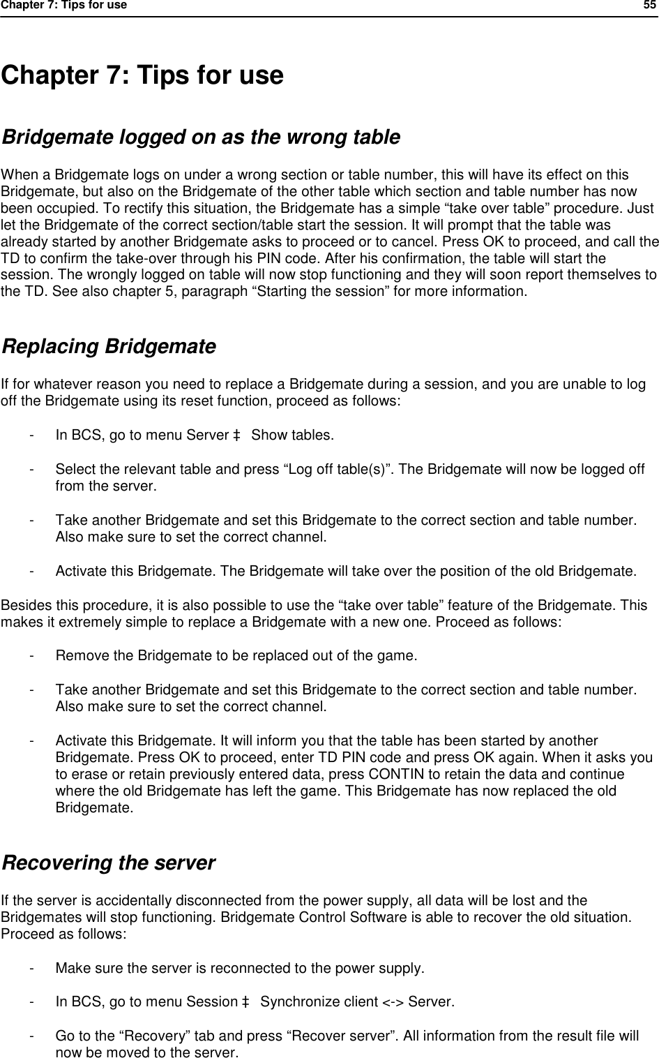 Chapter 7: Tips for use            55   Chapter 7: Tips for use Bridgemate logged on as the wrong table When a Bridgemate logs on under a wrong section or table number, this will have its effect on this Bridgemate, but also on the Bridgemate of the other table which section and table number has now been occupied. To rectify this situation, the Bridgemate has a simple &ldquo;take over table&rdquo; procedure. Just let the Bridgemate of the correct section/table start the session. It will prompt that the table was already started by another Bridgemate asks to proceed or to cancel. Press OK to proceed, and call the TD to confirm the take-over through his PIN code. After his confirmation, the table will start the session. The wrongly logged on table will now stop functioning and they will soon report themselves to the TD. See also chapter 5, paragraph &ldquo;Starting the session&rdquo; for more information. Replacing Bridgemate If for whatever reason you need to replace a Bridgemate during a session, and you are unable to log off the Bridgemate using its reset function, proceed as follows: - In BCS, go to menu Server &agrave; Show tables. - Select the relevant table and press &ldquo;Log off table(s)&rdquo;. The Bridgemate will now be logged off from the server. - Take another Bridgemate and set this Bridgemate to the correct section and table number. Also make sure to set the correct channel. - Activate this Bridgemate. The Bridgemate will take over the position of the old Bridgemate. Besides this procedure, it is also possible to use the &ldquo;take over table&rdquo; feature of the Bridgemate. This makes it extremely simple to replace a Bridgemate with a new one. Proceed as follows: - Remove the Bridgemate to be replaced out of the game. - Take another Bridgemate and set this Bridgemate to the correct section and table number. Also make sure to set the correct channel. - Activate this Bridgemate. It will inform you that the table has been started by another Bridgemate. Press OK to proceed, enter TD PIN code and press OK again. When it asks you to erase or retain previously entered data, press CONTIN to retain the data and continue where the old Bridgemate has left the game. This Bridgemate has now replaced the old Bridgemate. Recovering the server If the server is accidentally disconnected from the power supply, all data will be lost and the Bridgemates will stop functioning. Bridgemate Control Software is able to recover the old situation. Proceed as follows: - Make sure the server is reconnected to the power supply. - In BCS, go to menu Session &agrave; Synchronize client <-> Server. - Go to the &ldquo;Recovery&rdquo; tab and press &ldquo;Recover server&rdquo;. All information from the result file will now be moved to the server.  