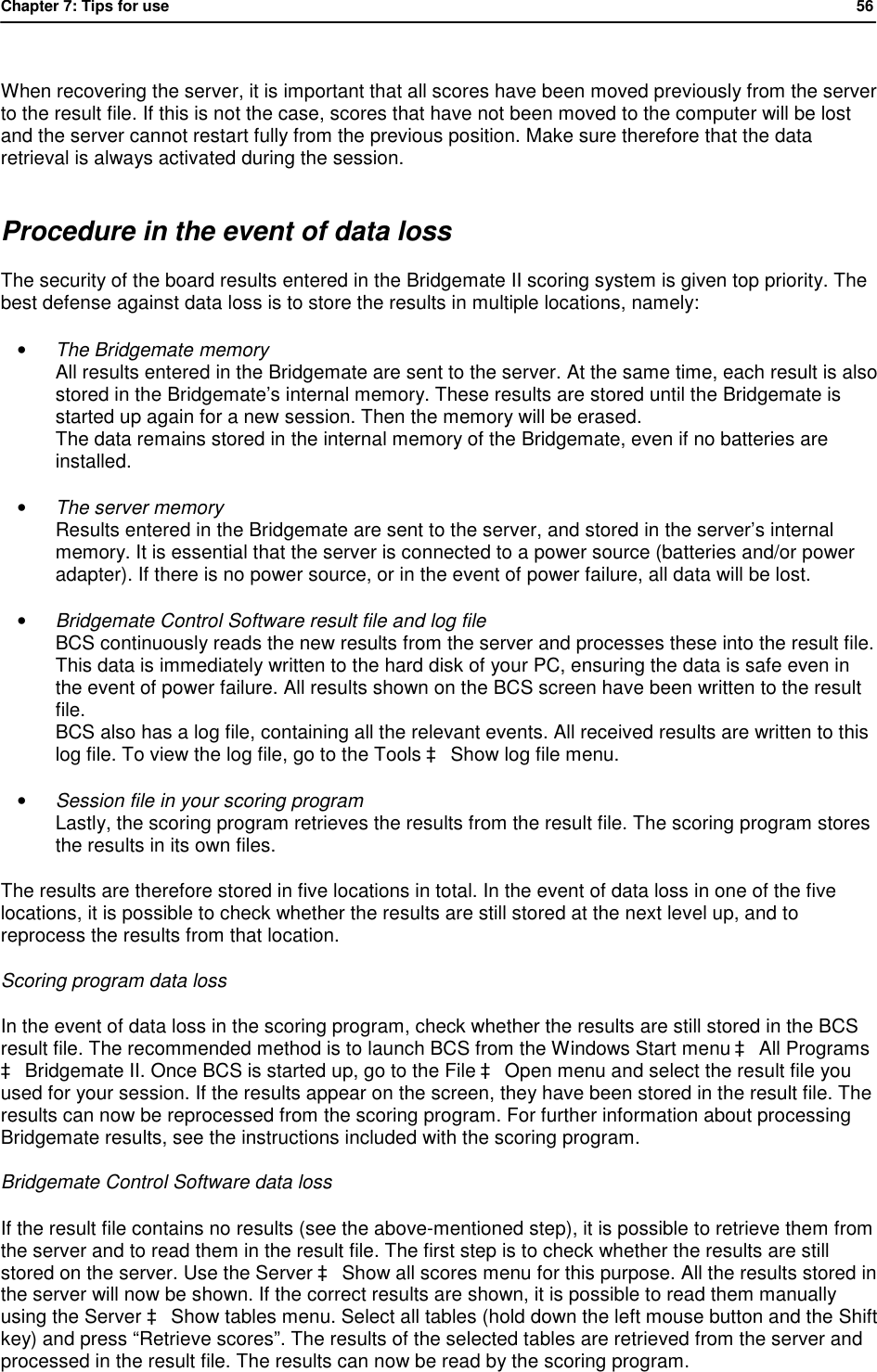 Chapter 7: Tips for use            56   When recovering the server, it is important that all scores have been moved previously from the server to the result file. If this is not the case, scores that have not been moved to the computer will be lost and the server cannot restart fully from the previous position. Make sure therefore that the data retrieval is always activated during the session. Procedure in the event of data loss The security of the board results entered in the Bridgemate II scoring system is given top priority. The best defense against data loss is to store the results in multiple locations, namely: &bull; The Bridgemate memory All results entered in the Bridgemate are sent to the server. At the same time, each result is also stored in the Bridgemate&rsquo;s internal memory. These results are stored until the Bridgemate is started up again for a new session. Then the memory will be erased. The data remains stored in the internal memory of the Bridgemate, even if no batteries are installed. &bull; The server memory Results entered in the Bridgemate are sent to the server, and stored in the server&rsquo;s internal memory. It is essential that the server is connected to a power source (batteries and/or power adapter). If there is no power source, or in the event of power failure, all data will be lost. &bull; Bridgemate Control Software result file and log file BCS continuously reads the new results from the server and processes these into the result file. This data is immediately written to the hard disk of your PC, ensuring the data is safe even in the event of power failure. All results shown on the BCS screen have been written to the result file. BCS also has a log file, containing all the relevant events. All received results are written to this log file. To view the log file, go to the Tools &agrave; Show log file menu.  &bull; Session file in your scoring program Lastly, the scoring program retrieves the results from the result file. The scoring program stores the results in its own files. The results are therefore stored in five locations in total. In the event of data loss in one of the five locations, it is possible to check whether the results are still stored at the next level up, and to reprocess the results from that location. Scoring program data loss  In the event of data loss in the scoring program, check whether the results are still stored in the BCS result file. The recommended method is to launch BCS from the Windows Start menu &agrave; All Programs &agrave; Bridgemate II. Once BCS is started up, go to the File &agrave; Open menu and select the result file you used for your session. If the results appear on the screen, they have been stored in the result file. The results can now be reprocessed from the scoring program. For further information about processing Bridgemate results, see the instructions included with the scoring program. Bridgemate Control Software data loss If the result file contains no results (see the above-mentioned step), it is possible to retrieve them from the server and to read them in the result file. The first step is to check whether the results are still stored on the server. Use the Server &agrave; Show all scores menu for this purpose. All the results stored in the server will now be shown. If the correct results are shown, it is possible to read them manually using the Server &agrave; Show tables menu. Select all tables (hold down the left mouse button and the Shift key) and press &ldquo;Retrieve scores&rdquo;. The results of the selected tables are retrieved from the server and processed in the result file. The results can now be read by the scoring program. 