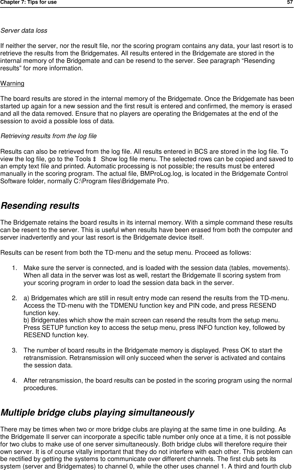 Chapter 7: Tips for use            57   Server data loss  If neither the server, nor the result file, nor the scoring program contains any data, your last resort is to retrieve the results from the Bridgemates. All results entered in the Bridgemate are stored in the internal memory of the Bridgemate and can be resend to the server. See paragraph &ldquo;Resending results&rdquo; for more information. Warning The board results are stored in the internal memory of the Bridgemate. Once the Bridgemate has been started up again for a new session and the first result is entered and confirmed, the memory is erased and all the data removed. Ensure that no players are operating the Bridgemates at the end of the session to avoid a possible loss of data. Retrieving results from the log file Results can also be retrieved from the log file. All results entered in BCS are stored in the log file. To view the log file, go to the Tools &agrave; Show log file menu. The selected rows can be copied and saved to an empty text file and printed. Automatic processing is not possible; the results must be entered manually in the scoring program. The actual file, BMProLog.log, is located in the Bridgemate Control Software folder, normally C:\Program files\Bridgemate Pro. Resending results The Bridgemate retains the board results in its internal memory. With a simple command these results can be resent to the server. This is useful when results have been erased from both the computer and server inadvertently and your last resort is the Bridgemate device itself.  Results can be resent from both the TD-menu and the setup menu. Proceed as follows: 1. Make sure the server is connected, and is loaded with the session data (tables, movements). When all data in the server was lost as well, restart the Bridgemate II scoring system from your scoring program in order to load the session data back in the server. 2. a) Bridgemates which are still in result entry mode can resend the results from the TD-menu. Access the TD-menu with the TDMENU function key and PIN code, and press RESEND function key. b) Bridgemates which show the main screen can resend the results from the setup menu. Press SETUP function key to access the setup menu, press INFO function key, followed by RESEND function key. 3. The number of board results in the Bridgemate memory is displayed. Press OK to start the retransmission. Retransmission will only succeed when the server is activated and contains the session data. 4. After retransmission, the board results can be posted in the scoring program using the normal procedures.  Multiple bridge clubs playing simultaneously There may be times when two or more bridge clubs are playing at the same time in one building. As the Bridgemate II server can incorporate a specific table number only once at a time, it is not possible for two clubs to make use of one server simultaneously. Both bridge clubs will therefore require their own server. It is of course vitally important that they do not interfere with each other. This problem can be rectified by getting the systems to communicate over different channels. The first club sets its system (server and Bridgemates) to channel 0, while the other uses channel 1. A third and fourth club 