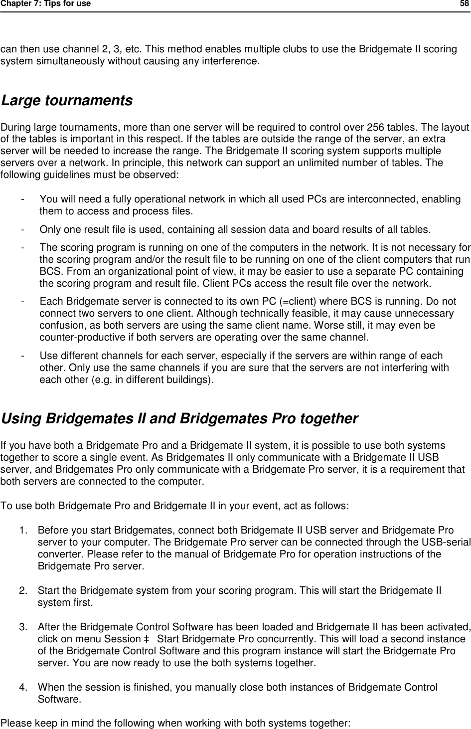 Chapter 7: Tips for use            58   can then use channel 2, 3, etc. This method enables multiple clubs to use the Bridgemate II scoring system simultaneously without causing any interference. Large tournaments During large tournaments, more than one server will be required to control over 256 tables. The layout of the tables is important in this respect. If the tables are outside the range of the server, an extra server will be needed to increase the range. The Bridgemate II scoring system supports multiple servers over a network. In principle, this network can support an unlimited number of tables. The following guidelines must be observed: - You will need a fully operational network in which all used PCs are interconnected, enabling them to access and process files. - Only one result file is used, containing all session data and board results of all tables. - The scoring program is running on one of the computers in the network. It is not necessary for the scoring program and/or the result file to be running on one of the client computers that run BCS. From an organizational point of view, it may be easier to use a separate PC containing the scoring program and result file. Client PCs access the result file over the network. - Each Bridgemate server is connected to its own PC (=client) where BCS is running. Do not connect two servers to one client. Although technically feasible, it may cause unnecessary confusion, as both servers are using the same client name. Worse still, it may even be counter-productive if both servers are operating over the same channel. - Use different channels for each server, especially if the servers are within range of each other. Only use the same channels if you are sure that the servers are not interfering with each other (e.g. in different buildings). Using Bridgemates II and Bridgemates Pro together If you have both a Bridgemate Pro and a Bridgemate II system, it is possible to use both systems together to score a single event. As Bridgemates II only communicate with a Bridgemate II USB server, and Bridgemates Pro only communicate with a Bridgemate Pro server, it is a requirement that both servers are connected to the computer. To use both Bridgemate Pro and Bridgemate II in your event, act as follows: 1. Before you start Bridgemates, connect both Bridgemate II USB server and Bridgemate Pro server to your computer. The Bridgemate Pro server can be connected through the USB-serial converter. Please refer to the manual of Bridgemate Pro for operation instructions of the Bridgemate Pro server. 2. Start the Bridgemate system from your scoring program. This will start the Bridgemate II system first. 3. After the Bridgemate Control Software has been loaded and Bridgemate II has been activated, click on menu Session &agrave; Start Bridgemate Pro concurrently. This will load a second instance of the Bridgemate Control Software and this program instance will start the Bridgemate Pro server. You are now ready to use the both systems together. 4. When the session is finished, you manually close both instances of Bridgemate Control Software. Please keep in mind the following when working with both systems together: 