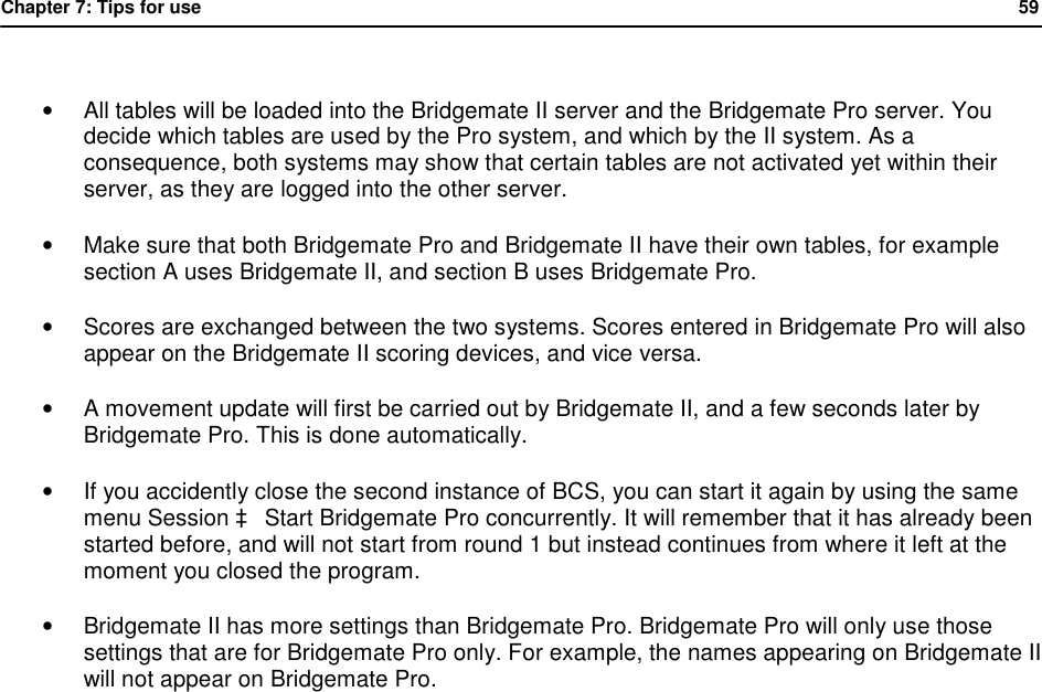 Chapter 7: Tips for use            59   &bull; All tables will be loaded into the Bridgemate II server and the Bridgemate Pro server. You decide which tables are used by the Pro system, and which by the II system. As a consequence, both systems may show that certain tables are not activated yet within their server, as they are logged into the other server. &bull; Make sure that both Bridgemate Pro and Bridgemate II have their own tables, for example section A uses Bridgemate II, and section B uses Bridgemate Pro.  &bull; Scores are exchanged between the two systems. Scores entered in Bridgemate Pro will also appear on the Bridgemate II scoring devices, and vice versa. &bull; A movement update will first be carried out by Bridgemate II, and a few seconds later by Bridgemate Pro. This is done automatically. &bull; If you accidently close the second instance of BCS, you can start it again by using the same menu Session &agrave; Start Bridgemate Pro concurrently. It will remember that it has already been started before, and will not start from round 1 but instead continues from where it left at the moment you closed the program. &bull; Bridgemate II has more settings than Bridgemate Pro. Bridgemate Pro will only use those settings that are for Bridgemate Pro only. For example, the names appearing on Bridgemate II will not appear on Bridgemate Pro.  
