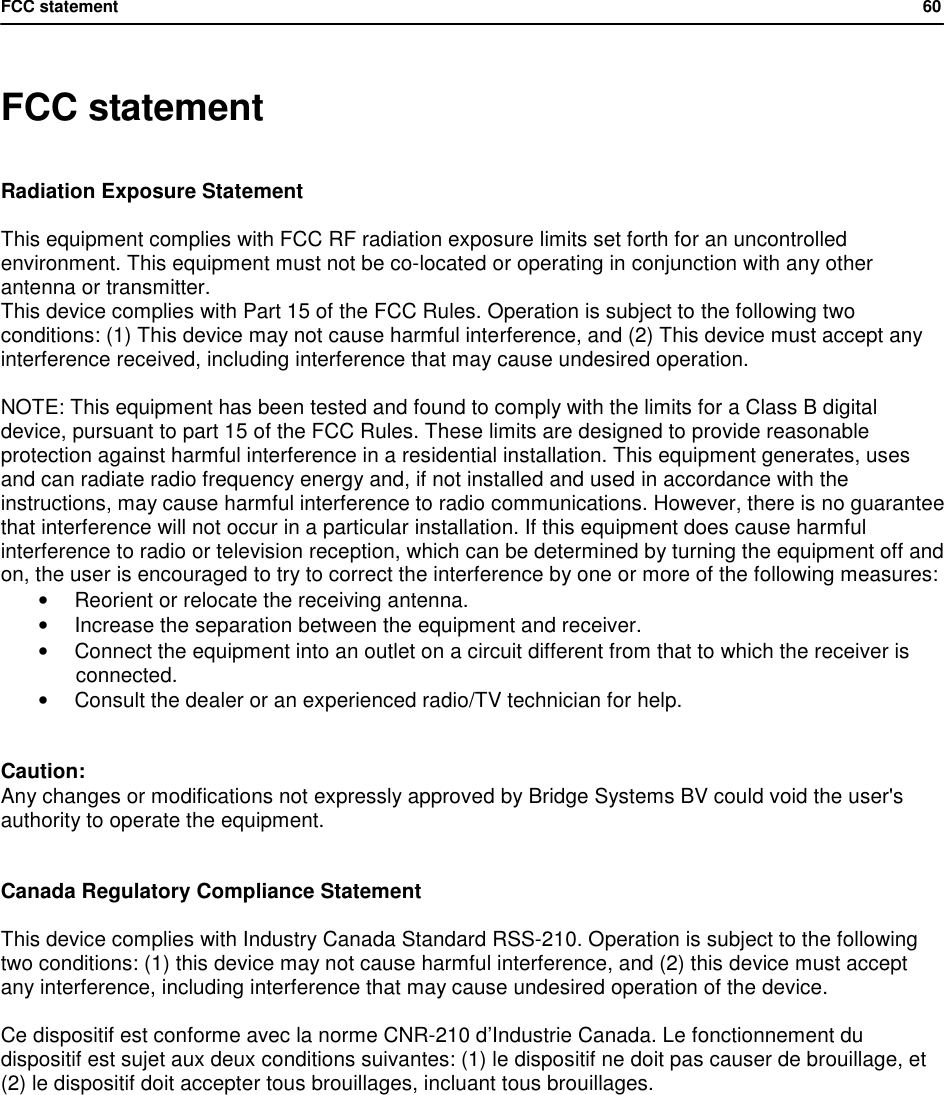 FCC statement            60   FCC statement Radiation Exposure Statement  This equipment complies with FCC RF radiation exposure limits set forth for an uncontrolled environment. This equipment must not be co-located or operating in conjunction with any other antenna or transmitter. This device complies with Part 15 of the FCC Rules. Operation is subject to the following two conditions: (1) This device may not cause harmful interference, and (2) This device must accept any interference received, including interference that may cause undesired operation.  NOTE: This equipment has been tested and found to comply with the limits for a Class B digital device, pursuant to part 15 of the FCC Rules. These limits are designed to provide reasonable protection against harmful interference in a residential installation. This equipment generates, uses and can radiate radio frequency energy and, if not installed and used in accordance with the instructions, may cause harmful interference to radio communications. However, there is no guarantee that interference will not occur in a particular installation. If this equipment does cause harmful interference to radio or television reception, which can be determined by turning the equipment off and on, the user is encouraged to try to correct the interference by one or more of the following measures: &bull; Reorient or relocate the receiving antenna. &bull; Increase the separation between the equipment and receiver. &bull; Connect the equipment into an outlet on a circuit different from that to which the receiver is connected. &bull; Consult the dealer or an experienced radio/TV technician for help.   Caution: Any changes or modifications not expressly approved by Bridge Systems BV could void the user's authority to operate the equipment.   Canada Regulatory Compliance Statement  This device complies with Industry Canada Standard RSS-210. Operation is subject to the following two conditions: (1) this device may not cause harmful interference, and (2) this device must accept any interference, including interference that may cause undesired operation of the device.  Ce dispositif est conforme avec la norme CNR-210 d&rsquo;Industrie Canada. Le fonctionnement du dispositif est sujet aux deux conditions suivantes: (1) le dispositif ne doit pas causer de brouillage, et (2) le dispositif doit accepter tous brouillages, incluant tous brouillages.