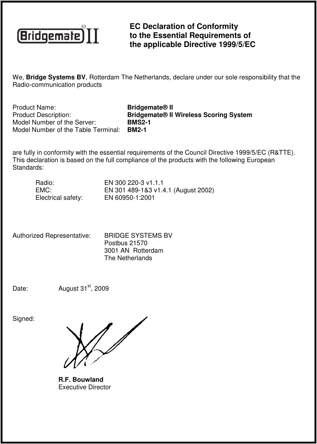     EC Declaration of Conformity  to the Essential Requirements of  the applicable Directive 1999/5/EC  We, Bridge Systems BV, Rotterdam The Netherlands, declare under our sole responsibility that the Radio-communication products  Product Name:    Bridgemate&reg; II Product Description:   Bridgemate&reg; II Wireless Scoring System Model Number of the Server:   BMS2-1 Model Number of the Table Terminal:  BM2-1  are fully in conformity with the essential requirements of the Council Directive 1999/5/EC (R&amp;TTE). This declaration is based on the full compliance of the products with the following European Standards:  Radio:   EN 300 220-3 v1.1.1  EMC:   EN 301 489-1&amp;3 v1.4.1 (August 2002)  Electrical safety: EN 60950-1:2001    Authorized Representative: BRIDGE SYSTEMS BV     Postbus 21570     3001 AN  Rotterdam     The Netherlands  Date:  August 31st, 2009  Signed:        R.F. Bouwland   Executive Director   