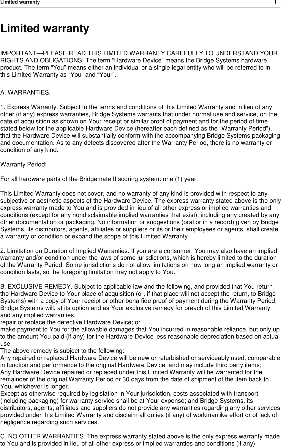 Limited warranty           1  Limited warranty IMPORTANT&mdash;PLEASE READ THIS LIMITED WARRANTY CAREFULLY TO UNDERSTAND YOUR RIGHTS AND OBLIGATIONS! The term &ldquo;Hardware Device&rdquo; means the Bridge Systems hardware product. The term &ldquo;You&rdquo; means either an individual or a single legal entity who will be referred to in this Limited Warranty as &ldquo;You&rdquo; and &ldquo;Your&rdquo;.  A. WARRANTIES. 1. Express Warranty. Subject to the terms and conditions of this Limited Warranty and in lieu of any other (if any) express warranties, Bridge Systems warrants that under normal use and service, on the date of acquisition as shown on Your receipt or similar proof of payment and for the period of time stated below for the applicable Hardware Device (hereafter each defined as the &ldquo;Warranty Period&rdquo;), that the Hardware Device will substantially conform with the accompanying Bridge Systems packaging and documentation. As to any defects discovered after the Warranty Period, there is no warranty or condition of any kind. Warranty Period: For all hardware parts of the Bridgemate II scoring system: one (1) year. This Limited Warranty does not cover, and no warranty of any kind is provided with respect to any subjective or aesthetic aspects of the Hardware Device. The express warranty stated above is the only express warranty made to You and is provided in lieu of all other express or implied warranties and conditions (except for any nondisclaimable implied warranties that exist), including any created by any other documentation or packaging. No information or suggestions (oral or in a record) given by Bridge Systems, its distributors, agents, affiliates or suppliers or its or their employees or agents, shall create a warranty or condition or expand the scope of this Limited Warranty. 2. Limitation on Duration of Implied Warranties. If you are a consumer, You may also have an implied warranty and/or condition under the laws of some jurisdictions, which is hereby limited to the duration of the Warranty Period. Some jurisdictions do not allow limitations on how long an implied warranty or condition lasts, so the foregoing limitation may not apply to You. B. EXCLUSIVE REMEDY. Subject to applicable law and the following, and provided that You return the Hardware Device to Your place of acquisition (or, if that place will not accept the return, to Bridge Systems) with a copy of Your receipt or other bona fide proof of payment during the Warranty Period, Bridge Systems will, at its option and as Your exclusive remedy for breach of this Limited Warranty and any implied warranties:  repair or replace the defective Hardware Device; or make payment to You for the allowable damages that You incurred in reasonable reliance, but only up to the amount You paid (if any) for the Hardware Device less reasonable depreciation based on actual use. The above remedy is subject to the following: Any repaired or replaced Hardware Device will be new or refurbished or serviceably used, comparable in function and performance to the original Hardware Device, and may include third party items; Any Hardware Device repaired or replaced under this Limited Warranty will be warranted for the remainder of the original Warranty Period or 30 days from the date of shipment of the item back to You, whichever is longer. Except as otherwise required by legislation in Your jurisdiction, costs associated with transport (including packaging) for warranty service shall be at Your expense; and Bridge Systems, its distributors, agents, affiliates and suppliers do not provide any warranties regarding any other services provided under this Limited Warranty and disclaim all duties (if any) of workmanlike effort or of lack of negligence regarding such services. C. NO OTHER WARRANTIES. The express warranty stated above is the only express warranty made to You and is provided in lieu of all other express or implied warranties and conditions (if any) 
