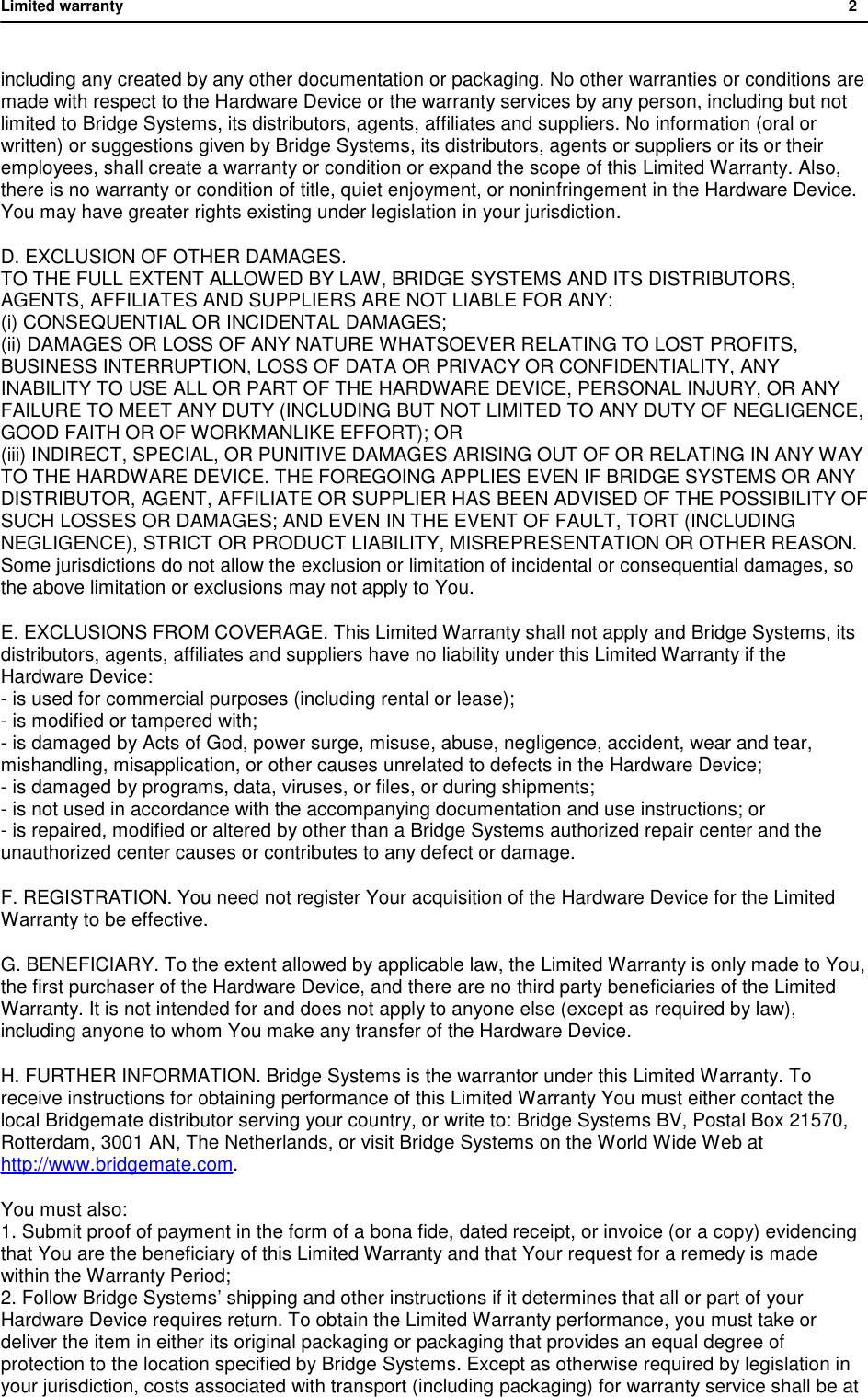 Limited warranty           2  including any created by any other documentation or packaging. No other warranties or conditions are made with respect to the Hardware Device or the warranty services by any person, including but not limited to Bridge Systems, its distributors, agents, affiliates and suppliers. No information (oral or written) or suggestions given by Bridge Systems, its distributors, agents or suppliers or its or their employees, shall create a warranty or condition or expand the scope of this Limited Warranty. Also, there is no warranty or condition of title, quiet enjoyment, or noninfringement in the Hardware Device. You may have greater rights existing under legislation in your jurisdiction. D. EXCLUSION OF OTHER DAMAGES. TO THE FULL EXTENT ALLOWED BY LAW, BRIDGE SYSTEMS AND ITS DISTRIBUTORS, AGENTS, AFFILIATES AND SUPPLIERS ARE NOT LIABLE FOR ANY: (i) CONSEQUENTIAL OR INCIDENTAL DAMAGES; (ii) DAMAGES OR LOSS OF ANY NATURE WHATSOEVER RELATING TO LOST PROFITS, BUSINESS INTERRUPTION, LOSS OF DATA OR PRIVACY OR CONFIDENTIALITY, ANY INABILITY TO USE ALL OR PART OF THE HARDWARE DEVICE, PERSONAL INJURY, OR ANY FAILURE TO MEET ANY DUTY (INCLUDING BUT NOT LIMITED TO ANY DUTY OF NEGLIGENCE, GOOD FAITH OR OF WORKMANLIKE EFFORT); OR (iii) INDIRECT, SPECIAL, OR PUNITIVE DAMAGES ARISING OUT OF OR RELATING IN ANY WAY TO THE HARDWARE DEVICE. THE FOREGOING APPLIES EVEN IF BRIDGE SYSTEMS OR ANY DISTRIBUTOR, AGENT, AFFILIATE OR SUPPLIER HAS BEEN ADVISED OF THE POSSIBILITY OF SUCH LOSSES OR DAMAGES; AND EVEN IN THE EVENT OF FAULT, TORT (INCLUDING NEGLIGENCE), STRICT OR PRODUCT LIABILITY, MISREPRESENTATION OR OTHER REASON. Some jurisdictions do not allow the exclusion or limitation of incidental or consequential damages, so the above limitation or exclusions may not apply to You. E. EXCLUSIONS FROM COVERAGE. This Limited Warranty shall not apply and Bridge Systems, its distributors, agents, affiliates and suppliers have no liability under this Limited Warranty if the Hardware Device: - is used for commercial purposes (including rental or lease); - is modified or tampered with; - is damaged by Acts of God, power surge, misuse, abuse, negligence, accident, wear and tear, mishandling, misapplication, or other causes unrelated to defects in the Hardware Device; - is damaged by programs, data, viruses, or files, or during shipments; - is not used in accordance with the accompanying documentation and use instructions; or - is repaired, modified or altered by other than a Bridge Systems authorized repair center and the unauthorized center causes or contributes to any defect or damage. F. REGISTRATION. You need not register Your acquisition of the Hardware Device for the Limited Warranty to be effective. G. BENEFICIARY. To the extent allowed by applicable law, the Limited Warranty is only made to You, the first purchaser of the Hardware Device, and there are no third party beneficiaries of the Limited Warranty. It is not intended for and does not apply to anyone else (except as required by law), including anyone to whom You make any transfer of the Hardware Device. H. FURTHER INFORMATION. Bridge Systems is the warrantor under this Limited Warranty. To receive instructions for obtaining performance of this Limited Warranty You must either contact the local Bridgemate distributor serving your country, or write to: Bridge Systems BV, Postal Box 21570, Rotterdam, 3001 AN, The Netherlands, or visit Bridge Systems on the World Wide Web at http://www.bridgemate.com.  You must also: 1. Submit proof of payment in the form of a bona fide, dated receipt, or invoice (or a copy) evidencing that You are the beneficiary of this Limited Warranty and that Your request for a remedy is made within the Warranty Period; 2. Follow Bridge Systems&rsquo; shipping and other instructions if it determines that all or part of your Hardware Device requires return. To obtain the Limited Warranty performance, you must take or deliver the item in either its original packaging or packaging that provides an equal degree of protection to the location specified by Bridge Systems. Except as otherwise required by legislation in your jurisdiction, costs associated with transport (including packaging) for warranty service shall be at 