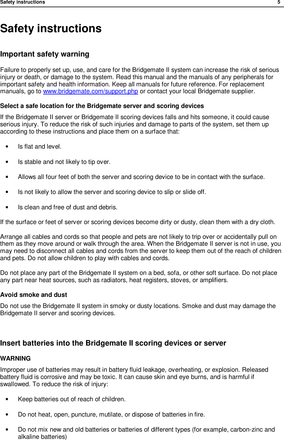 Safety instructions              5  Safety instructions Important safety warning Failure to properly set up, use, and care for the Bridgemate II system can increase the risk of serious injury or death, or damage to the system. Read this manual and the manuals of any peripherals for important safety and health information. Keep all manuals for future reference. For replacement manuals, go to www.bridgemate.com/support.php or contact your local Bridgemate supplier. Select a safe location for the Bridgemate server and scoring devices If the Bridgemate II server or Bridgemate II scoring devices falls and hits someone, it could cause serious injury. To reduce the risk of such injuries and damage to parts of the system, set them up according to these instructions and place them on a surface that:  &bull;  Is flat and level. &bull;  Is stable and not likely to tip over. &bull; Allows all four feet of both the server and scoring device to be in contact with the surface. &bull;  Is not likely to allow the server and scoring device to slip or slide off. &bull;  Is clean and free of dust and debris. If the surface or feet of server or scoring devices become dirty or dusty, clean them with a dry cloth.  Arrange all cables and cords so that people and pets are not likely to trip over or accidentally pull on them as they move around or walk through the area. When the Bridgemate II server is not in use, you may need to disconnect all cables and cords from the server to keep them out of the reach of children and pets. Do not allow children to play with cables and cords. Do not place any part of the Bridgemate II system on a bed, sofa, or other soft surface. Do not place any part near heat sources, such as radiators, heat registers, stoves, or amplifiers. Avoid smoke and dust Do not use the Bridgemate II system in smoky or dusty locations. Smoke and dust may damage the Bridgemate II server and scoring devices.  Insert batteries into the Bridgemate II scoring devices or server WARNING Improper use of batteries may result in battery fluid leakage, overheating, or explosion. Released battery fluid is corrosive and may be toxic. It can cause skin and eye burns, and is harmful if swallowed. To reduce the risk of injury:  &bull; Keep batteries out of reach of children. &bull; Do not heat, open, puncture, mutilate, or dispose of batteries in fire. &bull; Do not mix new and old batteries or batteries of different types (for example, carbon-zinc and alkaline batteries) 