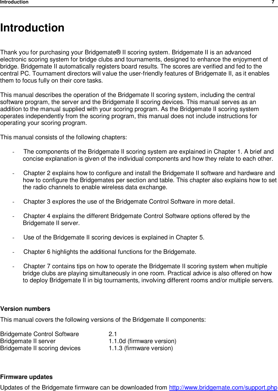 Introduction              7  Introduction  Thank you for purchasing your Bridgemate&reg; II scoring system. Bridgemate II is an advanced electronic scoring system for bridge clubs and tournaments, designed to enhance the enjoyment of bridge. Bridgemate II automatically registers board results. The scores are verified and fed to the central PC. Tournament directors will value the user-friendly features of Bridgemate II, as it enables them to focus fully on their core tasks. This manual describes the operation of the Bridgemate II scoring system, including the central software program, the server and the Bridgemate II scoring devices. This manual serves as an addition to the manual supplied with your scoring program. As the Bridgemate II scoring system operates independently from the scoring program, this manual does not include instructions for operating your scoring program. This manual consists of the following chapters: -  The components of the Bridgemate II scoring system are explained in Chapter 1. A brief and concise explanation is given of the individual components and how they relate to each other. - Chapter 2 explains how to configure and install the Bridgemate II software and hardware and how to configure the Bridgemates per section and table. This chapter also explains how to set the radio channels to enable wireless data exchange. - Chapter 3 explores the use of the Bridgemate Control Software in more detail. - Chapter 4 explains the different Bridgemate Control Software options offered by the Bridgemate II server. - Use of the Bridgemate II scoring devices is explained in Chapter 5. - Chapter 6 highlights the additional functions for the Bridgemate. - Chapter 7 contains tips on how to operate the Bridgemate II scoring system when multiple bridge clubs are playing simultaneously in one room. Practical advice is also offered on how to deploy Bridgemate II in big tournaments, involving different rooms and/or multiple servers.  Version numbers This manual covers the following versions of the Bridgemate II components: Bridgemate Control Software    2.1 Bridgemate II server      1.1.0d (firmware version) Bridgemate II scoring devices   1.1.3 (firmware version)  Firmware updates Updates of the Bridgemate firmware can be downloaded from http://www.bridgemate.com/support.php  