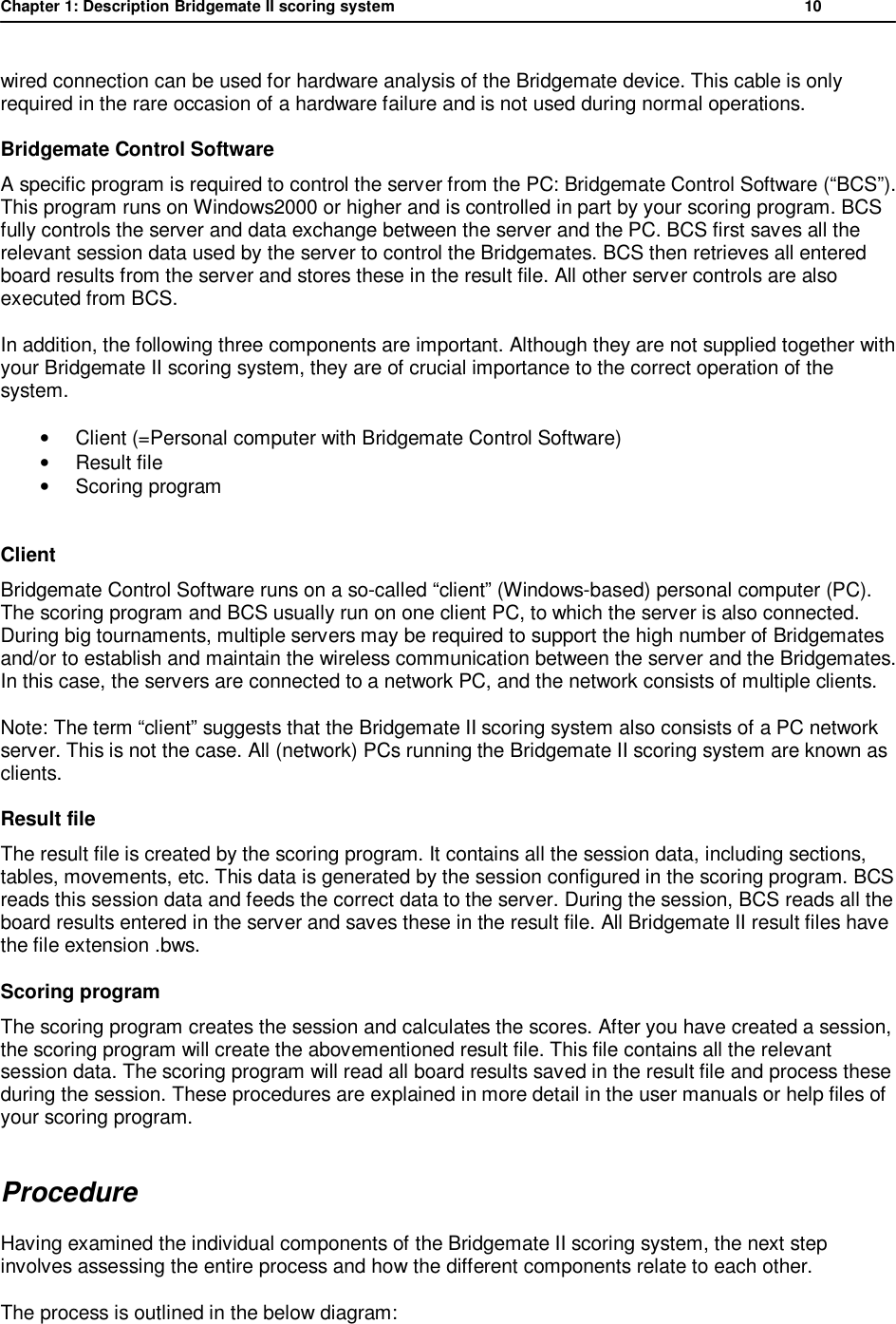 Chapter 1: Description Bridgemate II scoring system           10  wired connection can be used for hardware analysis of the Bridgemate device. This cable is only required in the rare occasion of a hardware failure and is not used during normal operations. Bridgemate Control Software A specific program is required to control the server from the PC: Bridgemate Control Software (&ldquo;BCS&rdquo;). This program runs on Windows2000 or higher and is controlled in part by your scoring program. BCS fully controls the server and data exchange between the server and the PC. BCS first saves all the relevant session data used by the server to control the Bridgemates. BCS then retrieves all entered board results from the server and stores these in the result file. All other server controls are also executed from BCS. In addition, the following three components are important. Although they are not supplied together with your Bridgemate II scoring system, they are of crucial importance to the correct operation of the system. &bull; Client (=Personal computer with Bridgemate Control Software) &bull; Result file &bull; Scoring program  Client Bridgemate Control Software runs on a so-called &ldquo;client&rdquo; (Windows-based) personal computer (PC). The scoring program and BCS usually run on one client PC, to which the server is also connected. During big tournaments, multiple servers may be required to support the high number of Bridgemates and/or to establish and maintain the wireless communication between the server and the Bridgemates. In this case, the servers are connected to a network PC, and the network consists of multiple clients. Note: The term &ldquo;client&rdquo; suggests that the Bridgemate II scoring system also consists of a PC network server. This is not the case. All (network) PCs running the Bridgemate II scoring system are known as clients. Result file The result file is created by the scoring program. It contains all the session data, including sections, tables, movements, etc. This data is generated by the session configured in the scoring program. BCS reads this session data and feeds the correct data to the server. During the session, BCS reads all the board results entered in the server and saves these in the result file. All Bridgemate II result files have the file extension .bws. Scoring program The scoring program creates the session and calculates the scores. After you have created a session, the scoring program will create the abovementioned result file. This file contains all the relevant session data. The scoring program will read all board results saved in the result file and process these during the session. These procedures are explained in more detail in the user manuals or help files of your scoring program. Procedure  Having examined the individual components of the Bridgemate II scoring system, the next step involves assessing the entire process and how the different components relate to each other. The process is outlined in the below diagram:  