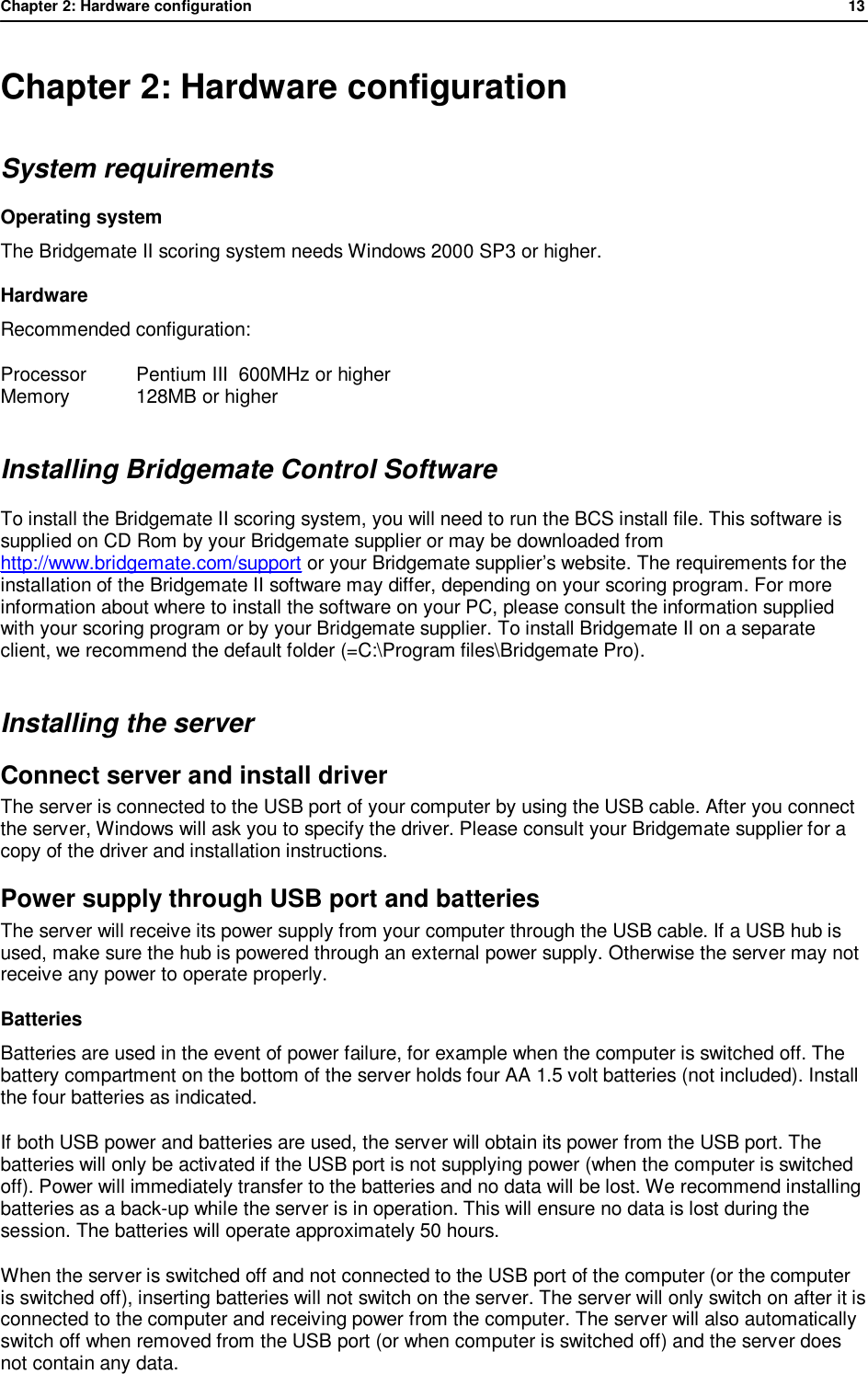 Chapter 2: Hardware configuration              13  Chapter 2: Hardware configuration System requirements Operating system The Bridgemate II scoring system needs Windows 2000 SP3 or higher. Hardware Recommended configuration:  Processor  Pentium III  600MHz or higher Memory  128MB or higher Installing Bridgemate Control Software To install the Bridgemate II scoring system, you will need to run the BCS install file. This software is supplied on CD Rom by your Bridgemate supplier or may be downloaded from http://www.bridgemate.com/support or your Bridgemate supplier&rsquo;s website. The requirements for the installation of the Bridgemate II software may differ, depending on your scoring program. For more information about where to install the software on your PC, please consult the information supplied with your scoring program or by your Bridgemate supplier. To install Bridgemate II on a separate client, we recommend the default folder (=C:\Program files\Bridgemate Pro). Installing the server Connect server and install driver The server is connected to the USB port of your computer by using the USB cable. After you connect the server, Windows will ask you to specify the driver. Please consult your Bridgemate supplier for a copy of the driver and installation instructions. Power supply through USB port and batteries The server will receive its power supply from your computer through the USB cable. If a USB hub is used, make sure the hub is powered through an external power supply. Otherwise the server may not receive any power to operate properly.  Batteries Batteries are used in the event of power failure, for example when the computer is switched off. The battery compartment on the bottom of the server holds four AA 1.5 volt batteries (not included). Install the four batteries as indicated. If both USB power and batteries are used, the server will obtain its power from the USB port. The batteries will only be activated if the USB port is not supplying power (when the computer is switched off). Power will immediately transfer to the batteries and no data will be lost. We recommend installing batteries as a back-up while the server is in operation. This will ensure no data is lost during the session. The batteries will operate approximately 50 hours. When the server is switched off and not connected to the USB port of the computer (or the computer is switched off), inserting batteries will not switch on the server. The server will only switch on after it is connected to the computer and receiving power from the computer. The server will also automatically switch off when removed from the USB port (or when computer is switched off) and the server does not contain any data. 