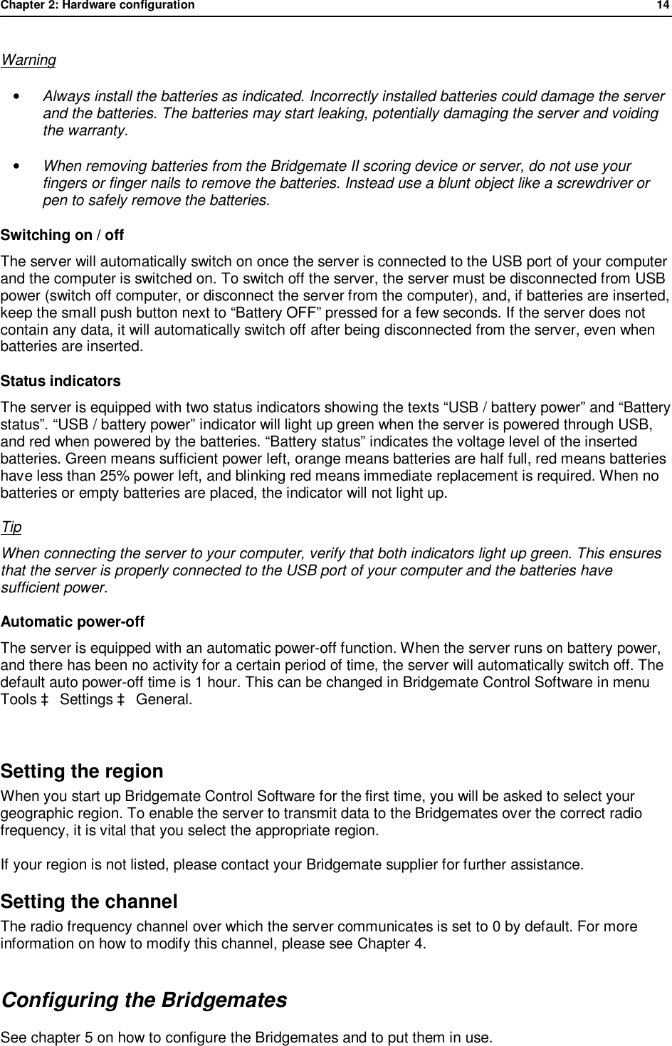 Chapter 2: Hardware configuration              14  Warning &bull; Always install the batteries as indicated. Incorrectly installed batteries could damage the server and the batteries. The batteries may start leaking, potentially damaging the server and voiding the warranty. &bull; When removing batteries from the Bridgemate II scoring device or server, do not use your fingers or finger nails to remove the batteries. Instead use a blunt object like a screwdriver or pen to safely remove the batteries. Switching on / off The server will automatically switch on once the server is connected to the USB port of your computer and the computer is switched on. To switch off the server, the server must be disconnected from USB power (switch off computer, or disconnect the server from the computer), and, if batteries are inserted, keep the small push button next to &ldquo;Battery OFF&rdquo; pressed for a few seconds. If the server does not contain any data, it will automatically switch off after being disconnected from the server, even when batteries are inserted.  Status indicators The server is equipped with two status indicators showing the texts &ldquo;USB / battery power&rdquo; and &ldquo;Battery status&rdquo;. &ldquo;USB / battery power&rdquo; indicator will light up green when the server is powered through USB, and red when powered by the batteries. &ldquo;Battery status&rdquo; indicates the voltage level of the inserted batteries. Green means sufficient power left, orange means batteries are half full, red means batteries have less than 25% power left, and blinking red means immediate replacement is required. When no batteries or empty batteries are placed, the indicator will not light up. Tip When connecting the server to your computer, verify that both indicators light up green. This ensures that the server is properly connected to the USB port of your computer and the batteries have sufficient power. Automatic power-off The server is equipped with an automatic power-off function. When the server runs on battery power, and there has been no activity for a certain period of time, the server will automatically switch off. The default auto power-off time is 1 hour. This can be changed in Bridgemate Control Software in menu Tools &agrave; Settings &agrave; General.  Setting the region When you start up Bridgemate Control Software for the first time, you will be asked to select your geographic region. To enable the server to transmit data to the Bridgemates over the correct radio frequency, it is vital that you select the appropriate region. If your region is not listed, please contact your Bridgemate supplier for further assistance. Setting the channel The radio frequency channel over which the server communicates is set to 0 by default. For more information on how to modify this channel, please see Chapter 4. Configuring the Bridgemates See chapter 5 on how to configure the Bridgemates and to put them in use. 