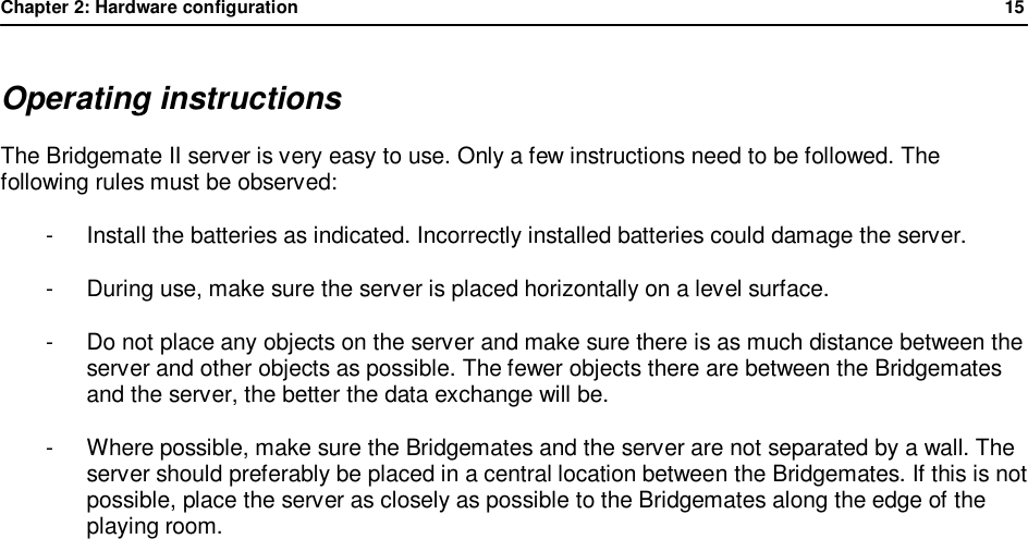 Chapter 2: Hardware configuration              15  Operating instructions The Bridgemate II server is very easy to use. Only a few instructions need to be followed. The following rules must be observed: -  Install the batteries as indicated. Incorrectly installed batteries could damage the server. -  During use, make sure the server is placed horizontally on a level surface. -  Do not place any objects on the server and make sure there is as much distance between the server and other objects as possible. The fewer objects there are between the Bridgemates and the server, the better the data exchange will be. -  Where possible, make sure the Bridgemates and the server are not separated by a wall. The server should preferably be placed in a central location between the Bridgemates. If this is not possible, place the server as closely as possible to the Bridgemates along the edge of the playing room.