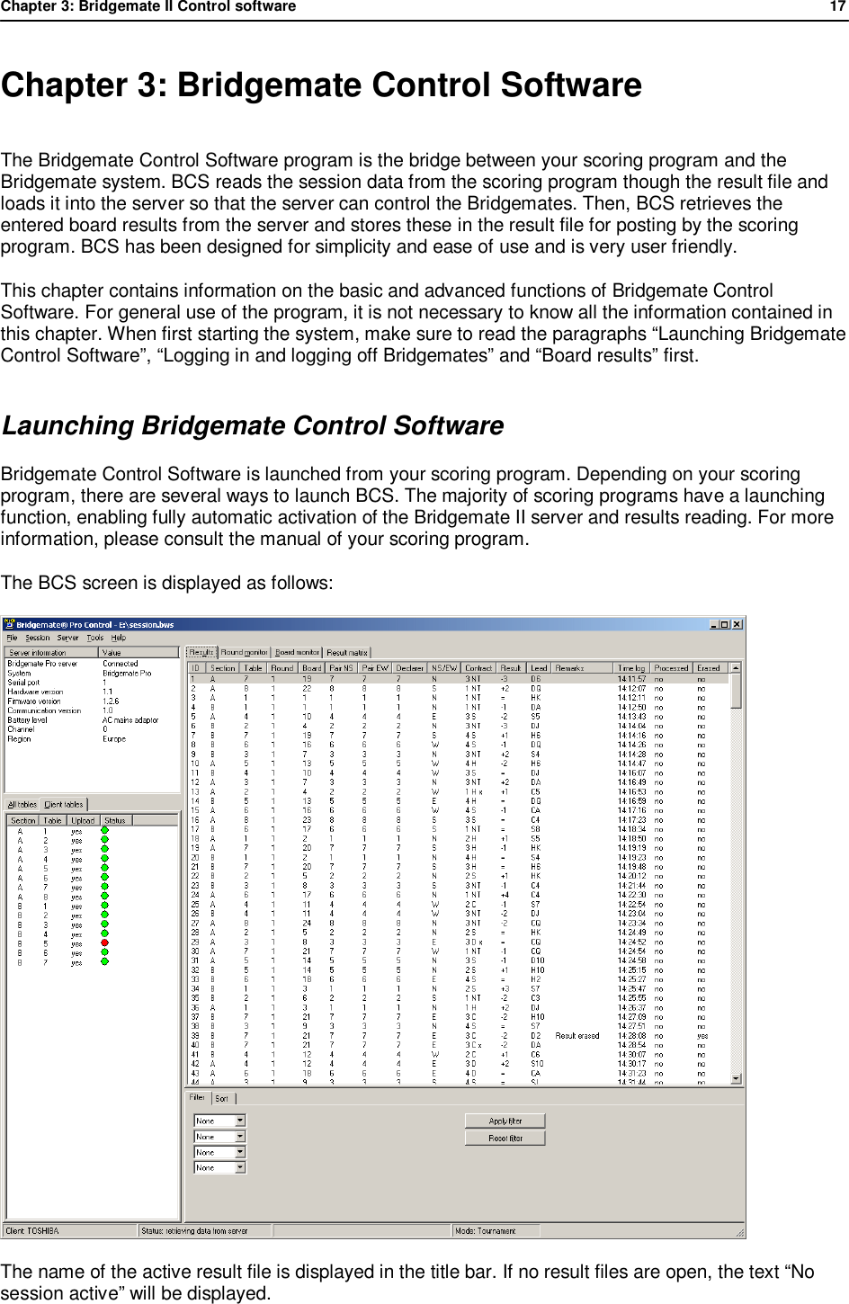 Chapter 3: Bridgemate II Control software              17  Chapter 3: Bridgemate Control Software The Bridgemate Control Software program is the bridge between your scoring program and the Bridgemate system. BCS reads the session data from the scoring program though the result file and loads it into the server so that the server can control the Bridgemates. Then, BCS retrieves the entered board results from the server and stores these in the result file for posting by the scoring program. BCS has been designed for simplicity and ease of use and is very user friendly.  This chapter contains information on the basic and advanced functions of Bridgemate Control Software. For general use of the program, it is not necessary to know all the information contained in this chapter. When first starting the system, make sure to read the paragraphs &ldquo;Launching Bridgemate Control Software&rdquo;, &ldquo;Logging in and logging off Bridgemates&rdquo; and &ldquo;Board results&rdquo; first. Launching Bridgemate Control Software Bridgemate Control Software is launched from your scoring program. Depending on your scoring program, there are several ways to launch BCS. The majority of scoring programs have a launching function, enabling fully automatic activation of the Bridgemate II server and results reading. For more information, please consult the manual of your scoring program. The BCS screen is displayed as follows:  The name of the active result file is displayed in the title bar. If no result files are open, the text &ldquo;No session active&rdquo; will be displayed. 