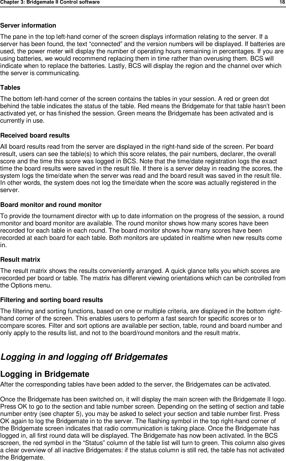 Chapter 3: Bridgemate II Control software              18  Server information The pane in the top left-hand corner of the screen displays information relating to the server. If a server has been found, the text &ldquo;connected&rdquo; and the version numbers will be displayed. If batteries are used, the power meter will display the number of operating hours remaining in percentages. If you are using batteries, we would recommend replacing them in time rather than overusing them. BCS will indicate when to replace the batteries. Lastly, BCS will display the region and the channel over which the server is communicating. Tables The bottom left-hand corner of the screen contains the tables in your session. A red or green dot behind the table indicates the status of the table. Red means the Bridgemate for that table hasn&rsquo;t been activated yet, or has finished the session. Green means the Bridgemate has been activated and is currently in use. Received board results All board results read from the server are displayed in the right-hand side of the screen. Per board result, users can see the table(s) to which this score relates, the pair numbers, declarer, the overall score and the time this score was logged in BCS. Note that the time/date registration logs the exact time the board results were saved in the result file. If there is a server delay in reading the scores, the system logs the time/date when the server was read and the board result was saved in the result file. In other words, the system does not log the time/date when the score was actually registered in the server. Board monitor and round monitor To provide the tournament director with up to date information on the progress of the session, a round monitor and board monitor are available. The round monitor shows how many scores have been recorded for each table in each round. The board monitor shows how many scores have been recorded at each board for each table. Both monitors are updated in realtime when new results come in. Result matrix The result matrix shows the results conveniently arranged. A quick glance tells you which scores are recorded per board or table. The matrix has different viewing orientations which can be controlled from the Options menu. Filtering and sorting board results  The filtering and sorting functions, based on one or multiple criteria, are displayed in the bottom right-hand corner of the screen. This enables users to perform a fast search for specific scores or to compare scores. Filter and sort options are available per section, table, round and board number and only apply to the results list, and not to the board/round monitors and the result matrix. Logging in and logging off Bridgemates Logging in Bridgemate  After the corresponding tables have been added to the server, the Bridgemates can be activated.  Once the Bridgemate has been switched on, it will display the main screen with the Bridgemate II logo. Press OK to go to the section and table number screen. Depending on the setting of section and table number entry (see chapter 5), you may be asked to select your section and table number first. Press OK again to log the Bridgemate in to the server. The flashing symbol in the top right-hand corner of the Bridgemate screen indicates that radio communication is taking place. Once the Bridgemate has logged in, all first round data will be displayed. The Bridgemate has now been activated. In the BCS screen, the red symbol in the &ldquo;Status&rdquo; column of the table list will turn to green. This column also gives a clear overview of all inactive Bridgemates: if the status column is still red, the table has not activated the Bridgemate.  