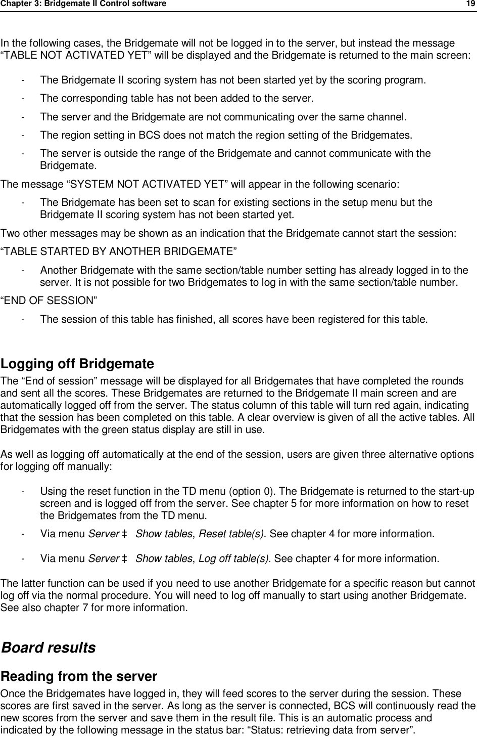Chapter 3: Bridgemate II Control software              19  In the following cases, the Bridgemate will not be logged in to the server, but instead the message &ldquo;TABLE NOT ACTIVATED YET&rdquo; will be displayed and the Bridgemate is returned to the main screen: -  The Bridgemate II scoring system has not been started yet by the scoring program. -  The corresponding table has not been added to the server. -  The server and the Bridgemate are not communicating over the same channel. -  The region setting in BCS does not match the region setting of the Bridgemates. -  The server is outside the range of the Bridgemate and cannot communicate with the Bridgemate. The message &ldquo;SYSTEM NOT ACTIVATED YET&rdquo; will appear in the following scenario: -  The Bridgemate has been set to scan for existing sections in the setup menu but the Bridgemate II scoring system has not been started yet. Two other messages may be shown as an indication that the Bridgemate cannot start the session: &ldquo;TABLE STARTED BY ANOTHER BRIDGEMATE&rdquo; -  Another Bridgemate with the same section/table number setting has already logged in to the server. It is not possible for two Bridgemates to log in with the same section/table number. &ldquo;END OF SESSION&rdquo; -  The session of this table has finished, all scores have been registered for this table.  Logging off Bridgemate   The &ldquo;End of session&rdquo; message will be displayed for all Bridgemates that have completed the rounds and sent all the scores. These Bridgemates are returned to the Bridgemate II main screen and are automatically logged off from the server. The status column of this table will turn red again, indicating that the session has been completed on this table. A clear overview is given of all the active tables. All Bridgemates with the green status display are still in use. As well as logging off automatically at the end of the session, users are given three alternative options for logging off manually: -  Using the reset function in the TD menu (option 0). The Bridgemate is returned to the start-up screen and is logged off from the server. See chapter 5 for more information on how to reset the Bridgemates from the TD menu. -  Via menu Server &agrave; Show tables, Reset table(s). See chapter 4 for more information. -  Via menu Server &agrave; Show tables, Log off table(s). See chapter 4 for more information.  The latter function can be used if you need to use another Bridgemate for a specific reason but cannot log off via the normal procedure. You will need to log off manually to start using another Bridgemate. See also chapter 7 for more information. Board results Reading from the server Once the Bridgemates have logged in, they will feed scores to the server during the session. These scores are first saved in the server. As long as the server is connected, BCS will continuously read the new scores from the server and save them in the result file. This is an automatic process and indicated by the following message in the status bar: &ldquo;Status: retrieving data from server&rdquo;. 