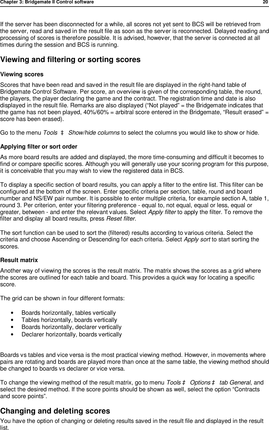 Chapter 3: Bridgemate II Control software              20  If the server has been disconnected for a while, all scores not yet sent to BCS will be retrieved from the server, read and saved in the result file as soon as the server is reconnected. Delayed reading and processing of scores is therefore possible. It is advised, however, that the server is connected at all times during the session and BCS is running. Viewing and filtering or sorting scores Viewing scores  Scores that have been read and saved in the result file are displayed in the right-hand table of Bridgemate Control Software. Per score, an overview is given of the corresponding table, the round, the players, the player declaring the game and the contract. The registration time and date is also displayed in the result file. Remarks are also displayed (&ldquo;Not played&rdquo; = the Bridgemate indicates that the game has not been played, 40%/60% = arbitral score entered in the Bridgemate, &ldquo;Result erased&rdquo; = score has been erased).  Go to the menu Tools  &agrave; Show/hide columns to select the columns you would like to show or hide. Applying filter or sort order As more board results are added and displayed, the more time-consuming and difficult it becomes to find or compare specific scores. Although you will generally use your scoring program for this purpose, it is conceivable that you may wish to view the registered data in BCS. To display a specific section of board results, you can apply a filter to the entire list. This filter can be configured at the bottom of the screen. Enter specific criteria per section, table, round and board number and NS/EW pair number. It is possible to enter multiple criteria, for example section A, table 1, round 3. Per criterion, enter your filtering preference - equal to, not equal, equal or less, equal or greater, between - and enter the relevant values. Select Apply filter to apply the filter. To remove the filter and display all board results, press Reset filter. The sort function can be used to sort the (filtered) results according to various criteria. Select the criteria and choose Ascending or Descending for each criteria. Select Apply sort to start sorting the scores. Result matrix Another way of viewing the scores is the result matrix. The matrix shows the scores as a grid where the scores are outlined for each table and board. This provides a quick way for locating a specific score. The grid can be shown in four different formats: &bull; Boards horizontally, tables vertically &bull; Tables horizontally, boards vertically &bull;  Boards horizontally, declarer vertically &bull; Declarer horizontally, boards vertically  Boards vs tables and vice versa is the most practical viewing method. However, in movements where pairs are rotating and boards are played more than once at the same table, the viewing method should be changed to boards vs declarer or vice versa.  To change the viewing method of the result matrix, go to menu Tools &agrave; Options &agrave; tab General, and select the desired method. If the score points should be shown as well, select the option &ldquo;Contracts and score points&rdquo;. Changing and deleting scores You have the option of changing or deleting results saved in the result file and displayed in the result list.  