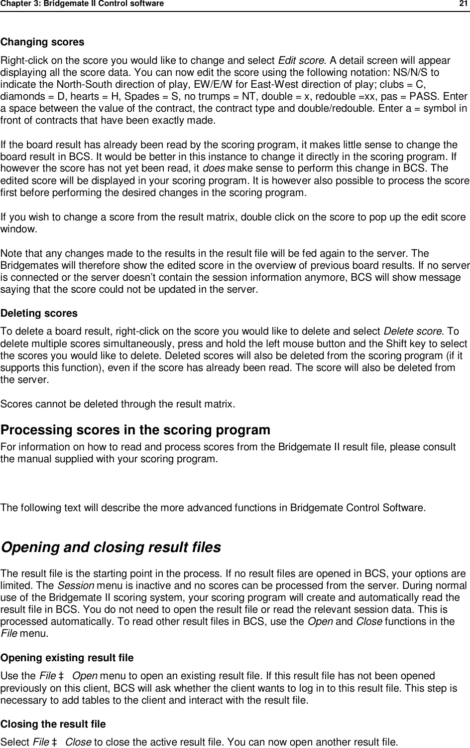 Chapter 3: Bridgemate II Control software              21  Changing scores  Right-click on the score you would like to change and select Edit score. A detail screen will appear displaying all the score data. You can now edit the score using the following notation: NS/N/S to indicate the North-South direction of play, EW/E/W for East-West direction of play; clubs = C, diamonds = D, hearts = H, Spades = S, no trumps = NT, double = x, redouble =xx, pas = PASS. Enter a space between the value of the contract, the contract type and double/redouble. Enter a = symbol in front of contracts that have been exactly made. If the board result has already been read by the scoring program, it makes little sense to change the board result in BCS. It would be better in this instance to change it directly in the scoring program. If however the score has not yet been read, it does make sense to perform this change in BCS. The edited score will be displayed in your scoring program. It is however also possible to process the score first before performing the desired changes in the scoring program. If you wish to change a score from the result matrix, double click on the score to pop up the edit score window. Note that any changes made to the results in the result file will be fed again to the server. The Bridgemates will therefore show the edited score in the overview of previous board results. If no server is connected or the server doesn&rsquo;t contain the session information anymore, BCS will show message saying that the score could not be updated in the server. Deleting scores  To delete a board result, right-click on the score you would like to delete and select Delete score. To delete multiple scores simultaneously, press and hold the left mouse button and the Shift key to select the scores you would like to delete. Deleted scores will also be deleted from the scoring program (if it supports this function), even if the score has already been read. The score will also be deleted from the server. Scores cannot be deleted through the result matrix. Processing scores in the scoring program For information on how to read and process scores from the Bridgemate II result file, please consult the manual supplied with your scoring program.  The following text will describe the more advanced functions in Bridgemate Control Software. Opening and closing result files The result file is the starting point in the process. If no result files are opened in BCS, your options are limited. The Session menu is inactive and no scores can be processed from the server. During normal use of the Bridgemate II scoring system, your scoring program will create and automatically read the result file in BCS. You do not need to open the result file or read the relevant session data. This is processed automatically. To read other result files in BCS, use the Open and Close functions in the File menu. Opening existing result file Use the File &agrave; Open menu to open an existing result file. If this result file has not been opened previously on this client, BCS will ask whether the client wants to log in to this result file. This step is necessary to add tables to the client and interact with the result file.  Closing the result file Select File &agrave; Close to close the active result file. You can now open another result file. 