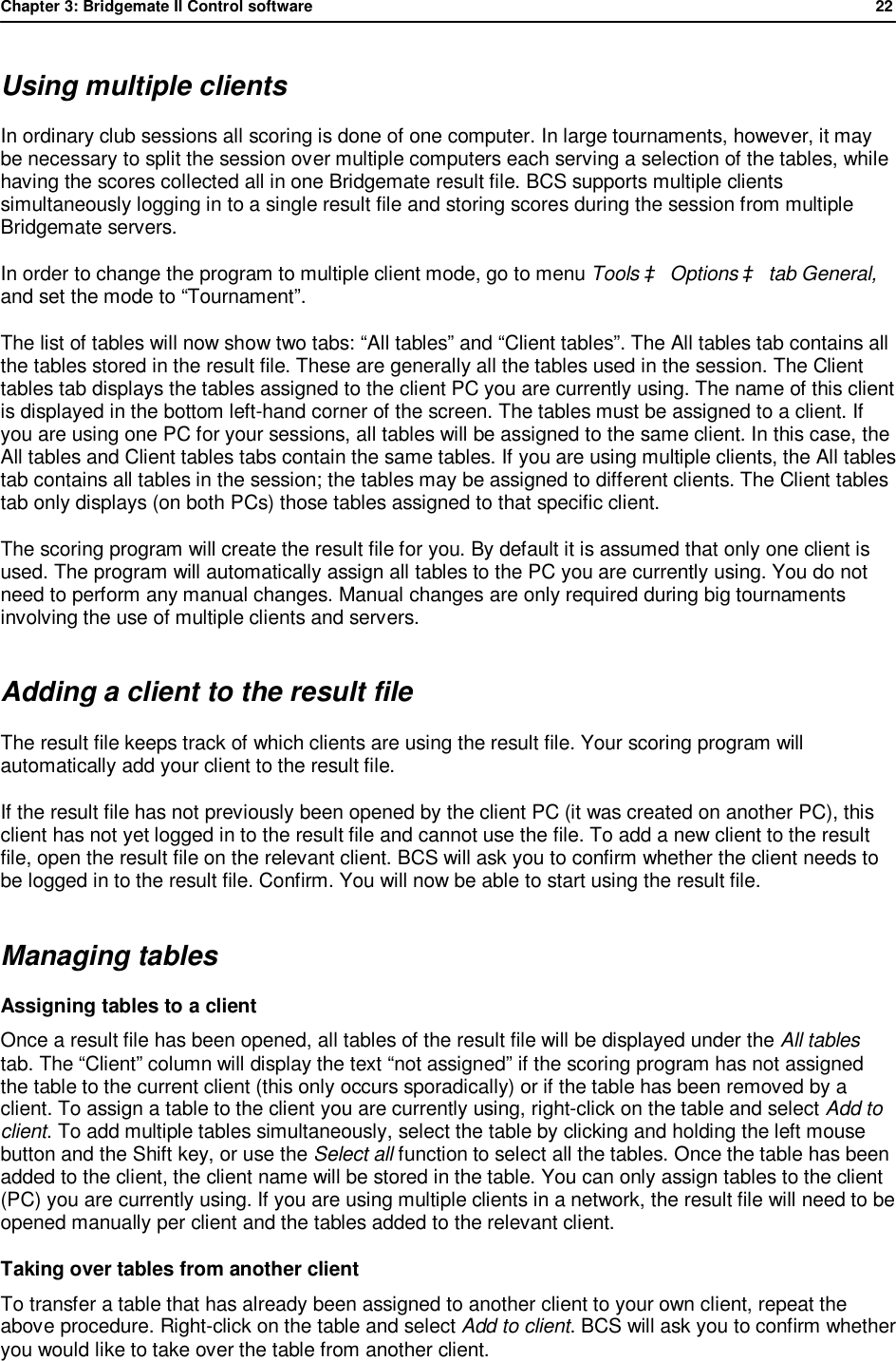 Chapter 3: Bridgemate II Control software              22  Using multiple clients In ordinary club sessions all scoring is done of one computer. In large tournaments, however, it may be necessary to split the session over multiple computers each serving a selection of the tables, while having the scores collected all in one Bridgemate result file. BCS supports multiple clients simultaneously logging in to a single result file and storing scores during the session from multiple Bridgemate servers. In order to change the program to multiple client mode, go to menu Tools &agrave; Options &agrave; tab General, and set the mode to &ldquo;Tournament&rdquo;. The list of tables will now show two tabs: &ldquo;All tables&rdquo; and &ldquo;Client tables&rdquo;. The All tables tab contains all the tables stored in the result file. These are generally all the tables used in the session. The Client tables tab displays the tables assigned to the client PC you are currently using. The name of this client is displayed in the bottom left-hand corner of the screen. The tables must be assigned to a client. If you are using one PC for your sessions, all tables will be assigned to the same client. In this case, the All tables and Client tables tabs contain the same tables. If you are using multiple clients, the All tables tab contains all tables in the session; the tables may be assigned to different clients. The Client tables tab only displays (on both PCs) those tables assigned to that specific client. The scoring program will create the result file for you. By default it is assumed that only one client is used. The program will automatically assign all tables to the PC you are currently using. You do not need to perform any manual changes. Manual changes are only required during big tournaments involving the use of multiple clients and servers. Adding a client to the result file The result file keeps track of which clients are using the result file. Your scoring program will automatically add your client to the result file.  If the result file has not previously been opened by the client PC (it was created on another PC), this client has not yet logged in to the result file and cannot use the file. To add a new client to the result file, open the result file on the relevant client. BCS will ask you to confirm whether the client needs to be logged in to the result file. Confirm. You will now be able to start using the result file.  Managing tables Assigning tables to a client Once a result file has been opened, all tables of the result file will be displayed under the All tables tab. The &ldquo;Client&rdquo; column will display the text &ldquo;not assigned&rdquo; if the scoring program has not assigned the table to the current client (this only occurs sporadically) or if the table has been removed by a client. To assign a table to the client you are currently using, right-click on the table and select Add to client. To add multiple tables simultaneously, select the table by clicking and holding the left mouse button and the Shift key, or use the Select all function to select all the tables. Once the table has been added to the client, the client name will be stored in the table. You can only assign tables to the client (PC) you are currently using. If you are using multiple clients in a network, the result file will need to be opened manually per client and the tables added to the relevant client. Taking over tables from another client To transfer a table that has already been assigned to another client to your own client, repeat the above procedure. Right-click on the table and select Add to client. BCS will ask you to confirm whether you would like to take over the table from another client. 