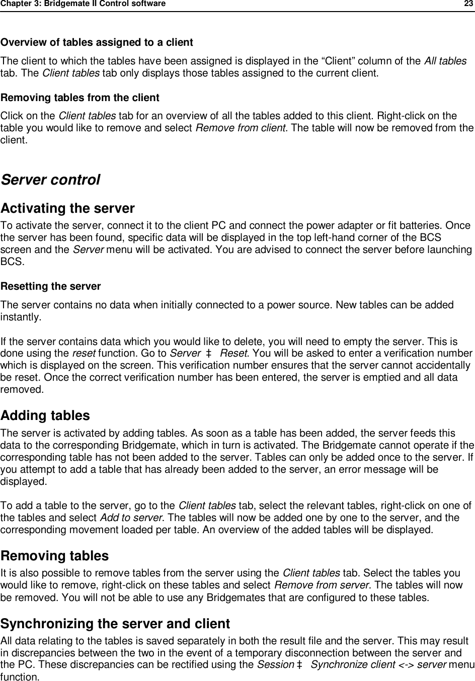 Chapter 3: Bridgemate II Control software              23  Overview of tables assigned to a client The client to which the tables have been assigned is displayed in the &ldquo;Client&rdquo; column of the All tables tab. The Client tables tab only displays those tables assigned to the current client. Removing tables from the client Click on the Client tables tab for an overview of all the tables added to this client. Right-click on the table you would like to remove and select Remove from client. The table will now be removed from the client. Server control Activating the server To activate the server, connect it to the client PC and connect the power adapter or fit batteries. Once the server has been found, specific data will be displayed in the top left-hand corner of the BCS screen and the Server menu will be activated. You are advised to connect the server before launching BCS. Resetting the server The server contains no data when initially connected to a power source. New tables can be added instantly.  If the server contains data which you would like to delete, you will need to empty the server. This is done using the reset function. Go to Server  &agrave; Reset. You will be asked to enter a verification number which is displayed on the screen. This verification number ensures that the server cannot accidentally be reset. Once the correct verification number has been entered, the server is emptied and all data removed. Adding tables  The server is activated by adding tables. As soon as a table has been added, the server feeds this data to the corresponding Bridgemate, which in turn is activated. The Bridgemate cannot operate if the corresponding table has not been added to the server. Tables can only be added once to the server. If you attempt to add a table that has already been added to the server, an error message will be displayed. To add a table to the server, go to the Client tables tab, select the relevant tables, right-click on one of the tables and select Add to server. The tables will now be added one by one to the server, and the corresponding movement loaded per table. An overview of the added tables will be displayed. Removing tables  It is also possible to remove tables from the server using the Client tables tab. Select the tables you would like to remove, right-click on these tables and select Remove from server. The tables will now be removed. You will not be able to use any Bridgemates that are configured to these tables. Synchronizing the server and client  All data relating to the tables is saved separately in both the result file and the server. This may result in discrepancies between the two in the event of a temporary disconnection between the server and the PC. These discrepancies can be rectified using the Session &agrave; Synchronize client <-> server menu function. 