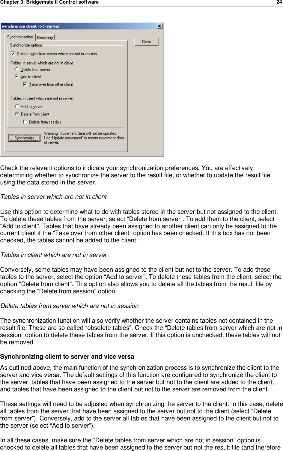 Chapter 3: Bridgemate II Control software              24   Check the relevant options to indicate your synchronization preferences. You are effectively determining whether to synchronize the server to the result file, or whether to update the result file using the data stored in the server. Tables in server which are not in client Use this option to determine what to do with tables stored in the server but not assigned to the client. To delete these tables from the server, select &ldquo;Delete from server&rdquo;. To add them to the client, select &ldquo;Add to client&rdquo;. Tables that have already been assigned to another client can only be assigned to the current client if the &ldquo;Take over from other client&rdquo; option has been checked. If this box has not been checked, the tables cannot be added to the client. Tables in client which are not in server Conversely, some tables may have been assigned to the client but not to the server. To add these tables to the server, select the option &ldquo;Add to server&rdquo;. To delete these tables from the client, select the option &ldquo;Delete from client&rdquo;. This option also allows you to delete all the tables from the result file by checking the &ldquo;Delete from session&rdquo; option. Delete tables from server which are not in session The synchronization function will also verify whether the server contains tables not contained in the result file. These are so-called &ldquo;obsolete tables&rdquo;. Check the &ldquo;Delete tables from server which are not in session&rdquo; option to delete these tables from the server. If this option is unchecked, these tables will not be removed. Synchronizing client to server and vice versa As outlined above, the main function of the synchronization process is to synchronize the client to the server and vice versa. The default settings of this function are configured to synchronize the client to the server: tables that have been assigned to the server but not to the client are added to the client, and tables that have been assigned to the client but not to the server are removed from the client. These settings will need to be adjusted when synchronizing the server to the client. In this case, delete all tables from the server that have been assigned to the server but not to the client (select &ldquo;Delete from server&rdquo;). Conversely, add to the server all tables that have been assigned to the client but not to the server (select &ldquo;Add to server&rdquo;). In all these cases, make sure the &ldquo;Delete tables from server which are not in session&rdquo; option is checked to delete all tables that have been assigned to the server but not the result file (and therefore 