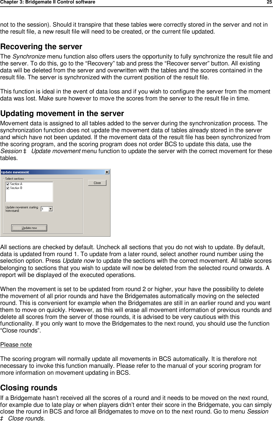 Chapter 3: Bridgemate II Control software              25  not to the session). Should it transpire that these tables were correctly stored in the server and not in the result file, a new result file will need to be created, or the current file updated. Recovering the server The Synchronize menu function also offers users the opportunity to fully synchronize the result file and the server. To do this, go to the &ldquo;Recovery&rdquo; tab and press the &ldquo;Recover server&rdquo; button. All existing data will be deleted from the server and overwritten with the tables and the scores contained in the result file. The server is synchronized with the current position of the result file.  This function is ideal in the event of data loss and if you wish to configure the server from the moment data was lost. Make sure however to move the scores from the server to the result file in time. Updating movement in the server Movement data is assigned to all tables added to the server during the synchronization process. The synchronization function does not update the movement data of tables already stored in the server and which have not been updated. If the movement data of the result file has been synchronized from the scoring program, and the scoring program does not order BCS to update this data, use the Session &agrave; Update movement menu function to update the server with the correct movement for these tables.  All sections are checked by default. Uncheck all sections that you do not wish to update. By default, data is updated from round 1. To update from a later round, select another round number using the selection option. Press Update now to update the sections with the correct movement. All table scores belonging to sections that you wish to update will now be deleted from the selected round onwards. A report will be displayed of the executed operations. When the movement is set to be updated from round 2 or higher, your have the possibility to delete the movement of all prior rounds and have the Bridgemates automatically moving on the selected round. This is convenient for example when the Bridgemates are still in an earlier round and you want them to move on quickly. However, as this will erase all movement information of previous rounds and delete all scores from the server of those rounds, it is advised to be very cautious with this functionality. If you only want to move the Bridgemates to the next round, you should use the function &ldquo;Close rounds&rdquo;. Please note The scoring program will normally update all movements in BCS automatically. It is therefore not necessary to invoke this function manually. Please refer to the manual of your scoring program for more information on movement updating in BCS. Closing rounds If a Bridgemate hasn&rsquo;t received all the scores of a round and it needs to be moved on the next round, for example due to late play or when players didn&rsquo;t enter their score in the Bridgemate, you can simply close the round in BCS and force all Bridgemates to move on to the next round. Go to menu Session &agrave; Close rounds. 