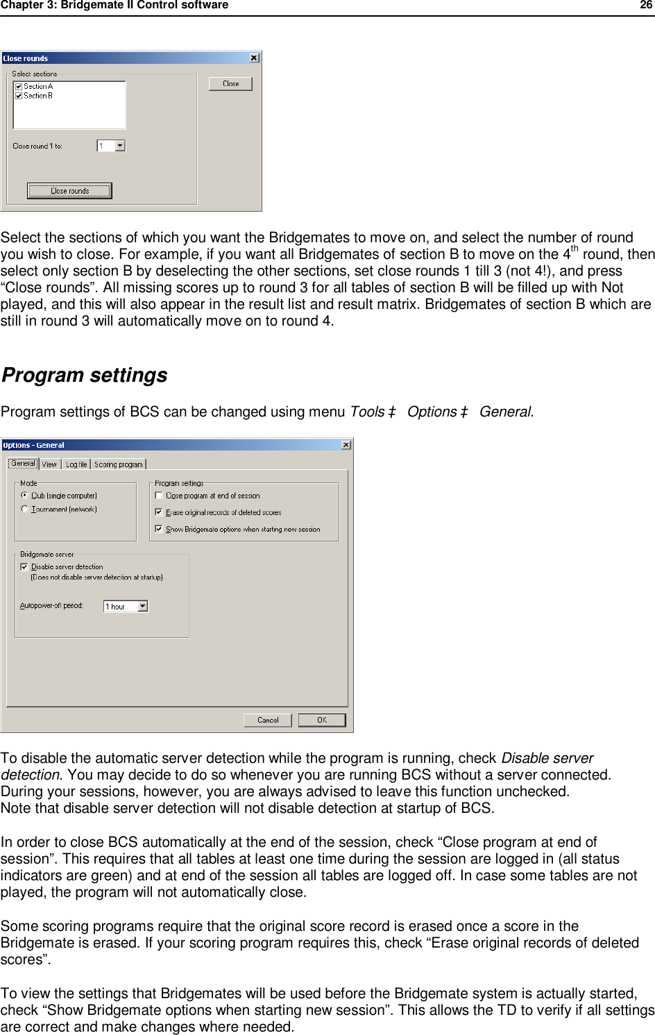 Chapter 3: Bridgemate II Control software              26   Select the sections of which you want the Bridgemates to move on, and select the number of round you wish to close. For example, if you want all Bridgemates of section B to move on the 4th round, then select only section B by deselecting the other sections, set close rounds 1 till 3 (not 4!), and press &ldquo;Close rounds&rdquo;. All missing scores up to round 3 for all tables of section B will be filled up with Not played, and this will also appear in the result list and result matrix. Bridgemates of section B which are still in round 3 will automatically move on to round 4. Program settings Program settings of BCS can be changed using menu Tools &agrave; Options &agrave; General.  To disable the automatic server detection while the program is running, check Disable server detection. You may decide to do so whenever you are running BCS without a server connected. During your sessions, however, you are always advised to leave this function unchecked. Note that disable server detection will not disable detection at startup of BCS. In order to close BCS automatically at the end of the session, check &ldquo;Close program at end of session&rdquo;. This requires that all tables at least one time during the session are logged in (all status indicators are green) and at end of the session all tables are logged off. In case some tables are not played, the program will not automatically close. Some scoring programs require that the original score record is erased once a score in the Bridgemate is erased. If your scoring program requires this, check &ldquo;Erase original records of deleted scores&rdquo;. To view the settings that Bridgemates will be used before the Bridgemate system is actually started, check &ldquo;Show Bridgemate options when starting new session&rdquo;. This allows the TD to verify if all settings are correct and make changes where needed. 