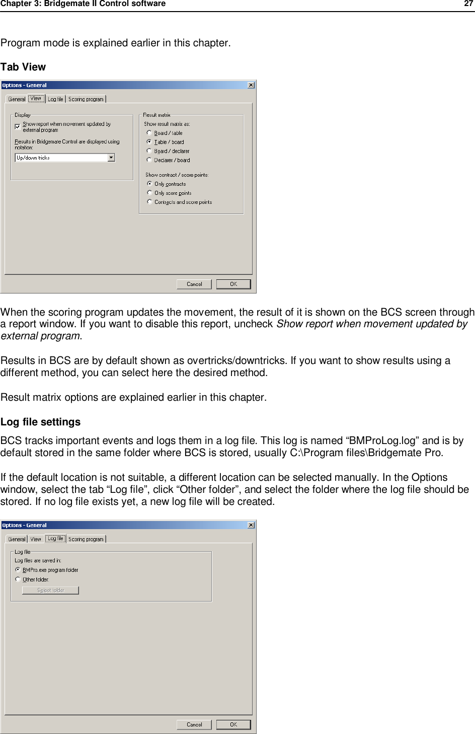 Chapter 3: Bridgemate II Control software              27  Program mode is explained earlier in this chapter. Tab View  When the scoring program updates the movement, the result of it is shown on the BCS screen through a report window. If you want to disable this report, uncheck Show report when movement updated by external program. Results in BCS are by default shown as overtricks/downtricks. If you want to show results using a different method, you can select here the desired method. Result matrix options are explained earlier in this chapter. Log file settings BCS tracks important events and logs them in a log file. This log is named &ldquo;BMProLog.log&rdquo; and is by default stored in the same folder where BCS is stored, usually C:\Program files\Bridgemate Pro. If the default location is not suitable, a different location can be selected manually. In the Options window, select the tab &ldquo;Log file&rdquo;, click &ldquo;Other folder&rdquo;, and select the folder where the log file should be stored. If no log file exists yet, a new log file will be created.  