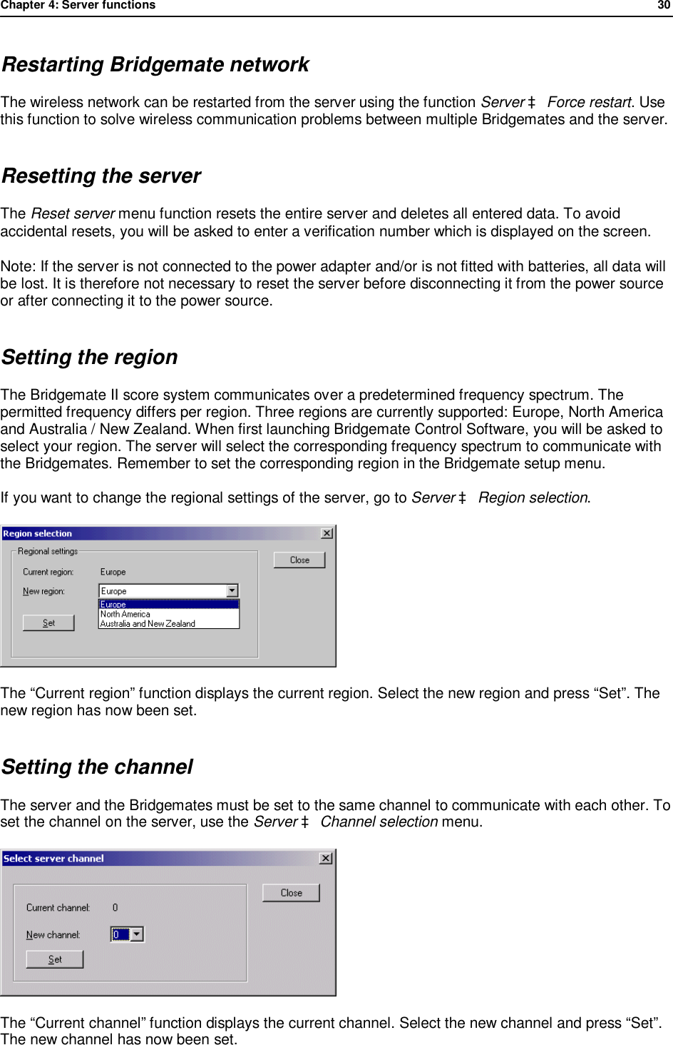 Chapter 4: Server functions              30  Restarting Bridgemate network The wireless network can be restarted from the server using the function Server &agrave; Force restart. Use this function to solve wireless communication problems between multiple Bridgemates and the server. Resetting the server The Reset server menu function resets the entire server and deletes all entered data. To avoid accidental resets, you will be asked to enter a verification number which is displayed on the screen. Note: If the server is not connected to the power adapter and/or is not fitted with batteries, all data will be lost. It is therefore not necessary to reset the server before disconnecting it from the power source or after connecting it to the power source. Setting the region The Bridgemate II score system communicates over a predetermined frequency spectrum. The permitted frequency differs per region. Three regions are currently supported: Europe, North America and Australia / New Zealand. When first launching Bridgemate Control Software, you will be asked to select your region. The server will select the corresponding frequency spectrum to communicate with the Bridgemates. Remember to set the corresponding region in the Bridgemate setup menu.  If you want to change the regional settings of the server, go to Server &agrave; Region selection.   The &ldquo;Current region&rdquo; function displays the current region. Select the new region and press &ldquo;Set&rdquo;. The new region has now been set. Setting the channel The server and the Bridgemates must be set to the same channel to communicate with each other. To set the channel on the server, use the Server &agrave; Channel selection menu.  The &ldquo;Current channel&rdquo; function displays the current channel. Select the new channel and press &ldquo;Set&rdquo;. The new channel has now been set.
