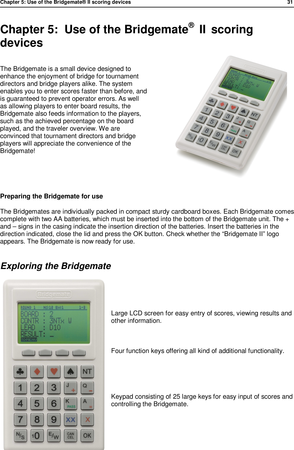 Chapter 5: Use of the Bridgemate&reg; II scoring devices             31  Chapter 5:  Use of the Bridgemate&reg;  II  scoring devices The Bridgemate is a small device designed to enhance the enjoyment of bridge for tournament directors and bridge players alike. The system enables you to enter scores faster than before, and is guaranteed to prevent operator errors. As well as allowing players to enter board results, the Bridgemate also feeds information to the players, such as the achieved percentage on the board played, and the traveler overview. We are convinced that tournament directors and bridge players will appreciate the convenience of the Bridgemate!   Preparing the Bridgemate for use The Bridgemates are individually packed in compact sturdy cardboard boxes. Each Bridgemate comes complete with two AA batteries, which must be inserted into the bottom of the Bridgemate unit. The + and &ndash; signs in the casing indicate the insertion direction of the batteries. Insert the batteries in the direction indicated, close the lid and press the OK button. Check whether the &ldquo;Bridgemate II&rdquo; logo appears. The Bridgemate is now ready for use. Exploring the Bridgemate     Large LCD screen for easy entry of scores, viewing results and other information.      Four function keys offering all kind of additional functionality.   Keypad consisting of 25 large keys for easy input of scores and controlling the Bridgemate.     