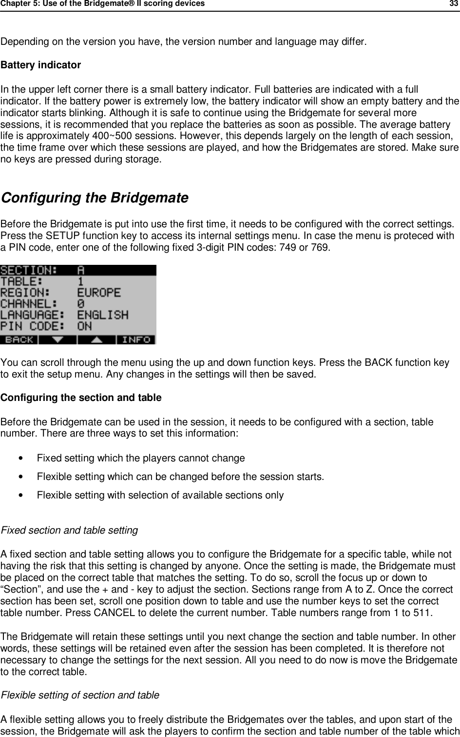 Chapter 5: Use of the Bridgemate&reg; II scoring devices             33  Depending on the version you have, the version number and language may differ. Battery indicator In the upper left corner there is a small battery indicator. Full batteries are indicated with a full indicator. If the battery power is extremely low, the battery indicator will show an empty battery and the indicator starts blinking. Although it is safe to continue using the Bridgemate for several more sessions, it is recommended that you replace the batteries as soon as possible. The average battery life is approximately 400~500 sessions. However, this depends largely on the length of each session, the time frame over which these sessions are played, and how the Bridgemates are stored. Make sure no keys are pressed during storage. Configuring the Bridgemate Before the Bridgemate is put into use the first time, it needs to be configured with the correct settings. Press the SETUP function key to access its internal settings menu. In case the menu is proteced with a PIN code, enter one of the following fixed 3-digit PIN codes: 749 or 769.  You can scroll through the menu using the up and down function keys. Press the BACK function key to exit the setup menu. Any changes in the settings will then be saved. Configuring the section and table Before the Bridgemate can be used in the session, it needs to be configured with a section, table number. There are three ways to set this information:  &bull;  Fixed setting which the players cannot change &bull; Flexible setting which can be changed before the session starts. &bull;  Flexible setting with selection of available sections only  Fixed section and table setting A fixed section and table setting allows you to configure the Bridgemate for a specific table, while not having the risk that this setting is changed by anyone. Once the setting is made, the Bridgemate must be placed on the correct table that matches the setting. To do so, scroll the focus up or down to &ldquo;Section&rdquo;, and use the + and - key to adjust the section. Sections range from A to Z. Once the correct section has been set, scroll one position down to table and use the number keys to set the correct table number. Press CANCEL to delete the current number. Table numbers range from 1 to 511. The Bridgemate will retain these settings until you next change the section and table number. In other words, these settings will be retained even after the session has been completed. It is therefore not necessary to change the settings for the next session. All you need to do now is move the Bridgemate to the correct table. Flexible setting of section and table A flexible setting allows you to freely distribute the Bridgemates over the tables, and upon start of the session, the Bridgemate will ask the players to confirm the section and table number of the table which 