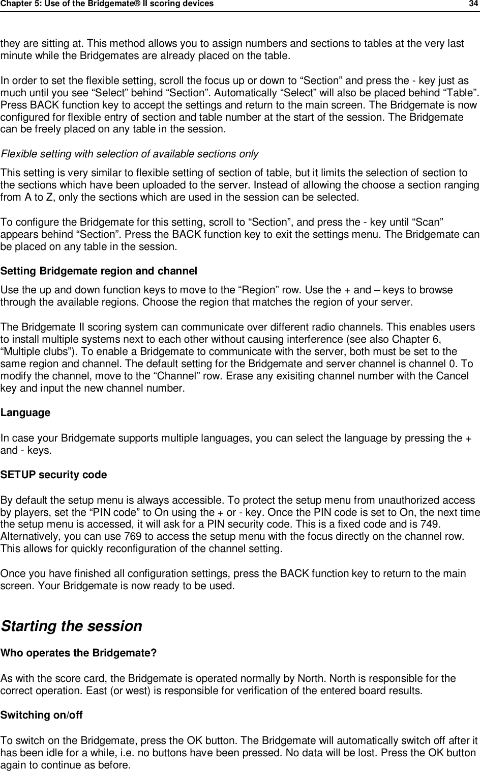 Chapter 5: Use of the Bridgemate&reg; II scoring devices             34  they are sitting at. This method allows you to assign numbers and sections to tables at the very last minute while the Bridgemates are already placed on the table. In order to set the flexible setting, scroll the focus up or down to &ldquo;Section&rdquo; and press the - key just as much until you see &ldquo;Select&rdquo; behind &ldquo;Section&rdquo;. Automatically &ldquo;Select&rdquo; will also be placed behind &ldquo;Table&rdquo;. Press BACK function key to accept the settings and return to the main screen. The Bridgemate is now configured for flexible entry of section and table number at the start of the session. The Bridgemate can be freely placed on any table in the session. Flexible setting with selection of available sections only This setting is very similar to flexible setting of section of table, but it limits the selection of section to the sections which have been uploaded to the server. Instead of allowing the choose a section ranging from A to Z, only the sections which are used in the session can be selected. To configure the Bridgemate for this setting, scroll to &ldquo;Section&rdquo;, and press the - key until &ldquo;Scan&rdquo; appears behind &ldquo;Section&rdquo;. Press the BACK function key to exit the settings menu. The Bridgemate can be placed on any table in the session. Setting Bridgemate region and channel  Use the up and down function keys to move to the &ldquo;Region&rdquo; row. Use the + and &ndash; keys to browse through the available regions. Choose the region that matches the region of your server. The Bridgemate II scoring system can communicate over different radio channels. This enables users to install multiple systems next to each other without causing interference (see also Chapter 6,  &ldquo;Multiple clubs&rdquo;). To enable a Bridgemate to communicate with the server, both must be set to the same region and channel. The default setting for the Bridgemate and server channel is channel 0. To modify the channel, move to the &ldquo;Channel&rdquo; row. Erase any exisiting channel number with the Cancel key and input the new channel number. Language In case your Bridgemate supports multiple languages, you can select the language by pressing the + and - keys. SETUP security code By default the setup menu is always accessible. To protect the setup menu from unauthorized access by players, set the &ldquo;PIN code&rdquo; to On using the + or - key. Once the PIN code is set to On, the next time the setup menu is accessed, it will ask for a PIN security code. This is a fixed code and is 749. Alternatively, you can use 769 to access the setup menu with the focus directly on the channel row. This allows for quickly reconfiguration of the channel setting. Once you have finished all configuration settings, press the BACK function key to return to the main screen. Your Bridgemate is now ready to be used. Starting the session Who operates the Bridgemate?  As with the score card, the Bridgemate is operated normally by North. North is responsible for the correct operation. East (or west) is responsible for verification of the entered board results.  Switching on/off To switch on the Bridgemate, press the OK button. The Bridgemate will automatically switch off after it has been idle for a while, i.e. no buttons have been pressed. No data will be lost. Press the OK button again to continue as before. 
