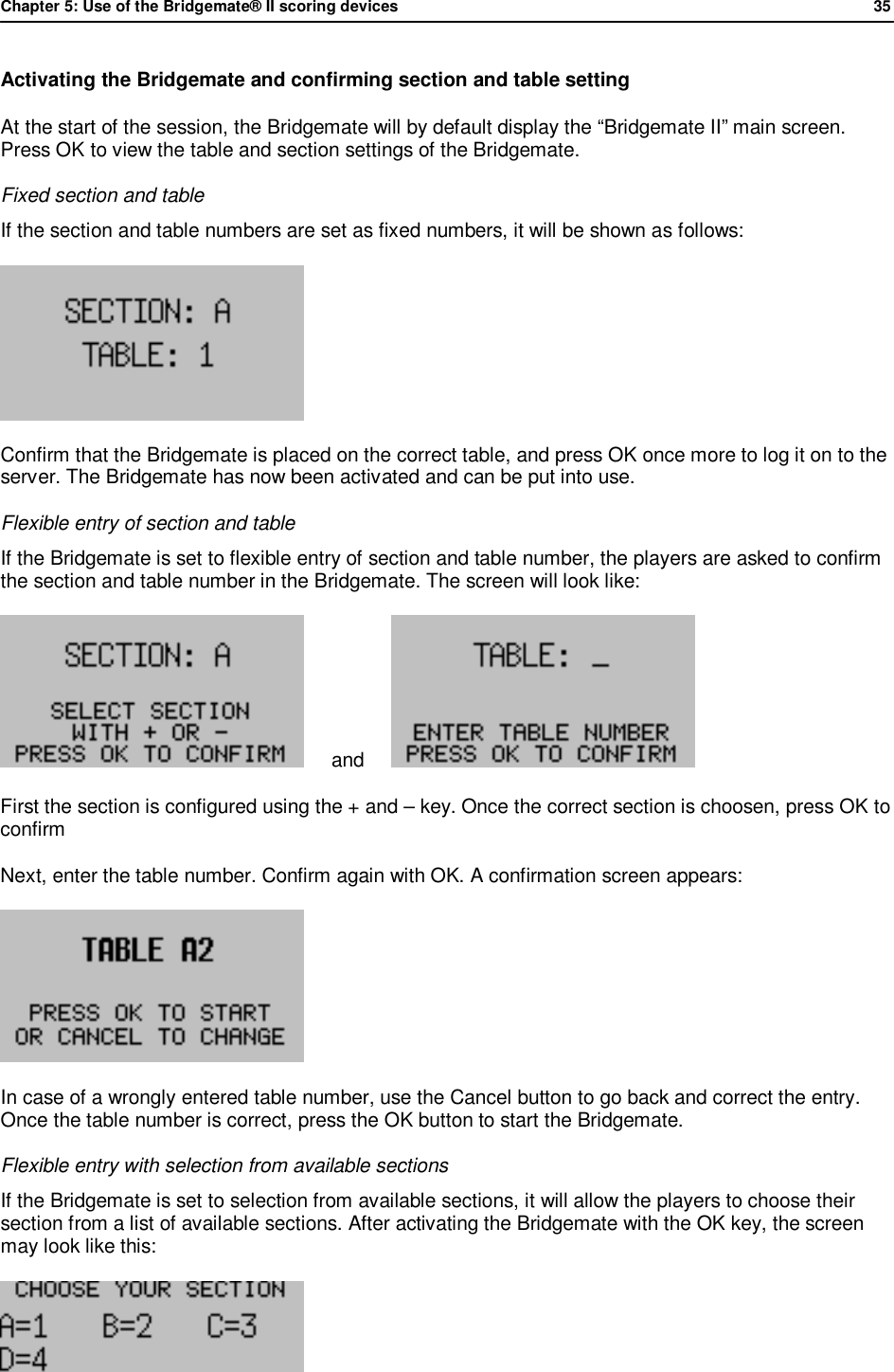 Chapter 5: Use of the Bridgemate&reg; II scoring devices             35  Activating the Bridgemate and confirming section and table setting At the start of the session, the Bridgemate will by default display the &ldquo;Bridgemate II&rdquo; main screen. Press OK to view the table and section settings of the Bridgemate.  Fixed section and table If the section and table numbers are set as fixed numbers, it will be shown as follows:  Confirm that the Bridgemate is placed on the correct table, and press OK once more to log it on to the server. The Bridgemate has now been activated and can be put into use. Flexible entry of section and table If the Bridgemate is set to flexible entry of section and table number, the players are asked to confirm the section and table number in the Bridgemate. The screen will look like:      and       First the section is configured using the + and &ndash; key. Once the correct section is choosen, press OK to confirm Next, enter the table number. Confirm again with OK. A confirmation screen appears:  In case of a wrongly entered table number, use the Cancel button to go back and correct the entry. Once the table number is correct, press the OK button to start the Bridgemate. Flexible entry with selection from available sections If the Bridgemate is set to selection from available sections, it will allow the players to choose their section from a list of available sections. After activating the Bridgemate with the OK key, the screen may look like this:   