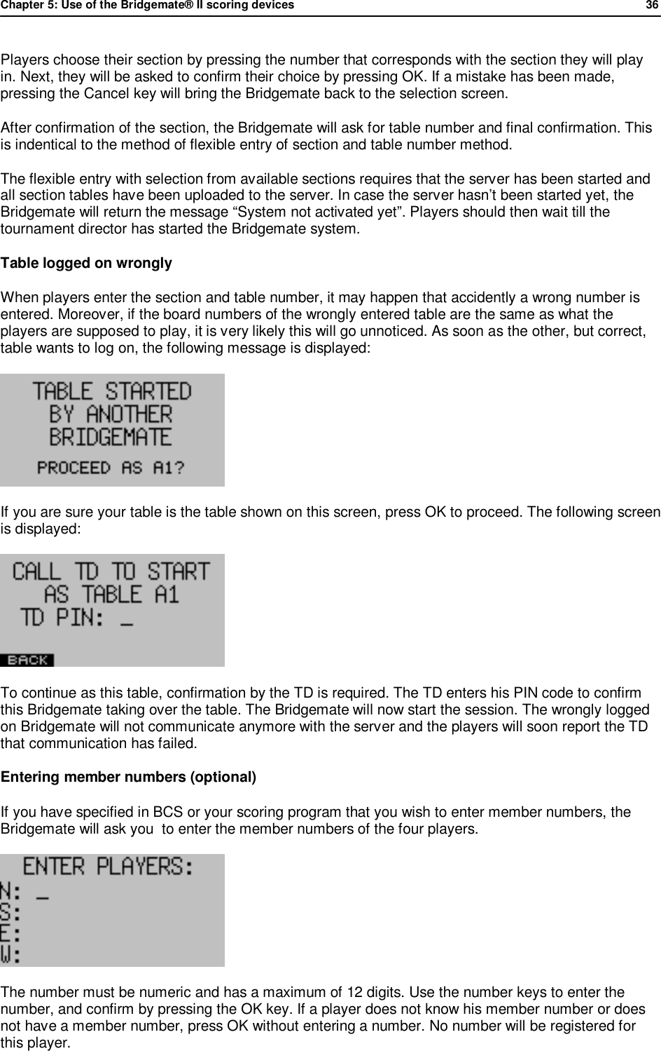 Chapter 5: Use of the Bridgemate&reg; II scoring devices             36  Players choose their section by pressing the number that corresponds with the section they will play in. Next, they will be asked to confirm their choice by pressing OK. If a mistake has been made, pressing the Cancel key will bring the Bridgemate back to the selection screen. After confirmation of the section, the Bridgemate will ask for table number and final confirmation. This is indentical to the method of flexible entry of section and table number method. The flexible entry with selection from available sections requires that the server has been started and all section tables have been uploaded to the server. In case the server hasn&rsquo;t been started yet, the Bridgemate will return the message &ldquo;System not activated yet&rdquo;. Players should then wait till the tournament director has started the Bridgemate system. Table logged on wrongly When players enter the section and table number, it may happen that accidently a wrong number is entered. Moreover, if the board numbers of the wrongly entered table are the same as what the players are supposed to play, it is very likely this will go unnoticed. As soon as the other, but correct, table wants to log on, the following message is displayed:  If you are sure your table is the table shown on this screen, press OK to proceed. The following screen is displayed:  To continue as this table, confirmation by the TD is required. The TD enters his PIN code to confirm this Bridgemate taking over the table. The Bridgemate will now start the session. The wrongly logged on Bridgemate will not communicate anymore with the server and the players will soon report the TD that communication has failed. Entering member numbers (optional) If you have specified in BCS or your scoring program that you wish to enter member numbers, the Bridgemate will ask you  to enter the member numbers of the four players.   The number must be numeric and has a maximum of 12 digits. Use the number keys to enter the number, and confirm by pressing the OK key. If a player does not know his member number or does not have a member number, press OK without entering a number. No number will be registered for this player. 