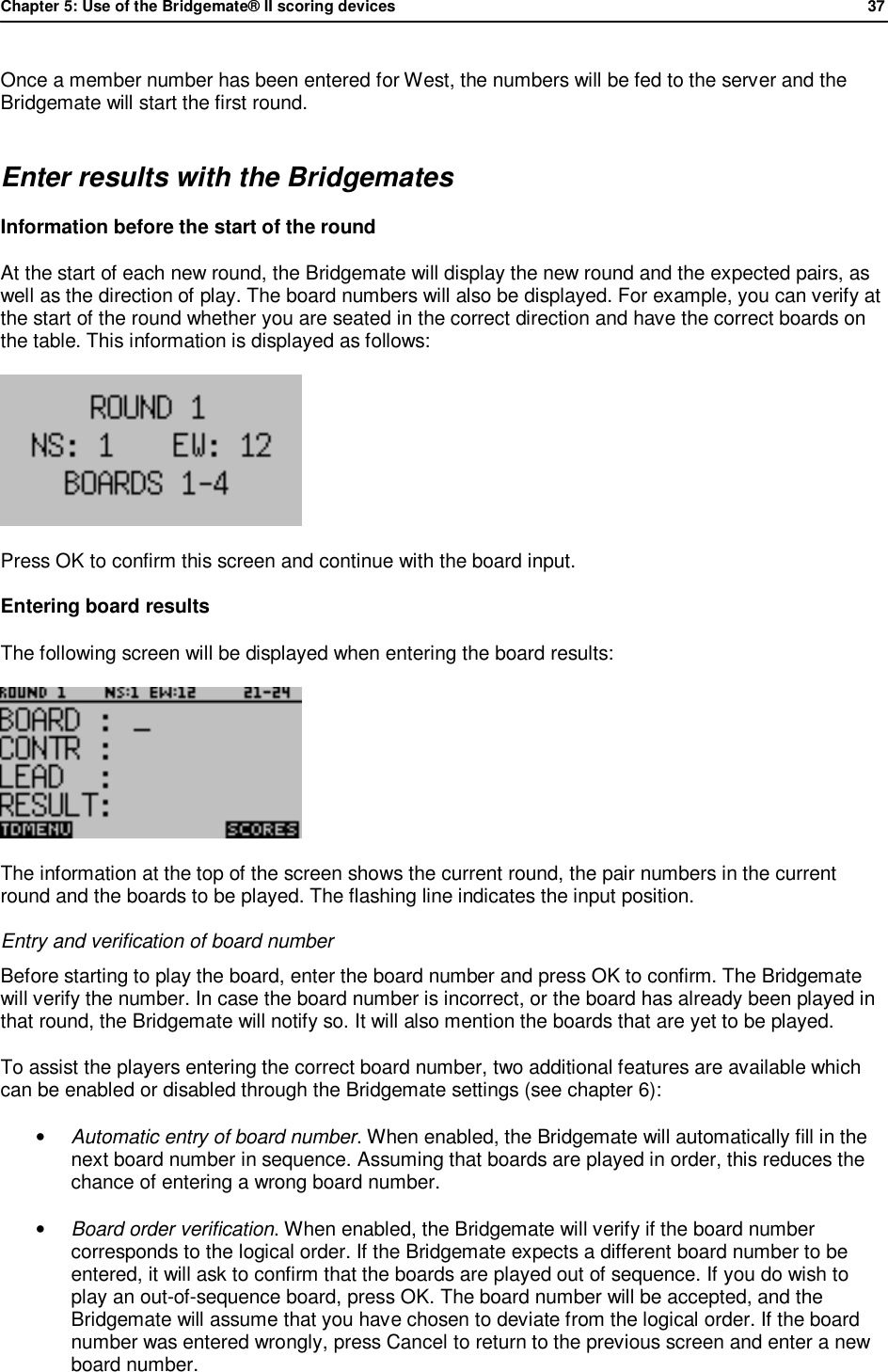 Chapter 5: Use of the Bridgemate&reg; II scoring devices             37  Once a member number has been entered for West, the numbers will be fed to the server and the Bridgemate will start the first round. Enter results with the Bridgemates Information before the start of the round  At the start of each new round, the Bridgemate will display the new round and the expected pairs, as well as the direction of play. The board numbers will also be displayed. For example, you can verify at the start of the round whether you are seated in the correct direction and have the correct boards on the table. This information is displayed as follows:  Press OK to confirm this screen and continue with the board input. Entering board results The following screen will be displayed when entering the board results:  The information at the top of the screen shows the current round, the pair numbers in the current round and the boards to be played. The flashing line indicates the input position. Entry and verification of board number Before starting to play the board, enter the board number and press OK to confirm. The Bridgemate will verify the number. In case the board number is incorrect, or the board has already been played in that round, the Bridgemate will notify so. It will also mention the boards that are yet to be played. To assist the players entering the correct board number, two additional features are available which can be enabled or disabled through the Bridgemate settings (see chapter 6): &bull; Automatic entry of board number. When enabled, the Bridgemate will automatically fill in the next board number in sequence. Assuming that boards are played in order, this reduces the chance of entering a wrong board number.  &bull; Board order verification. When enabled, the Bridgemate will verify if the board number corresponds to the logical order. If the Bridgemate expects a different board number to be entered, it will ask to confirm that the boards are played out of sequence. If you do wish to play an out-of-sequence board, press OK. The board number will be accepted, and the Bridgemate will assume that you have chosen to deviate from the logical order. If the board number was entered wrongly, press Cancel to return to the previous screen and enter a new board number. 