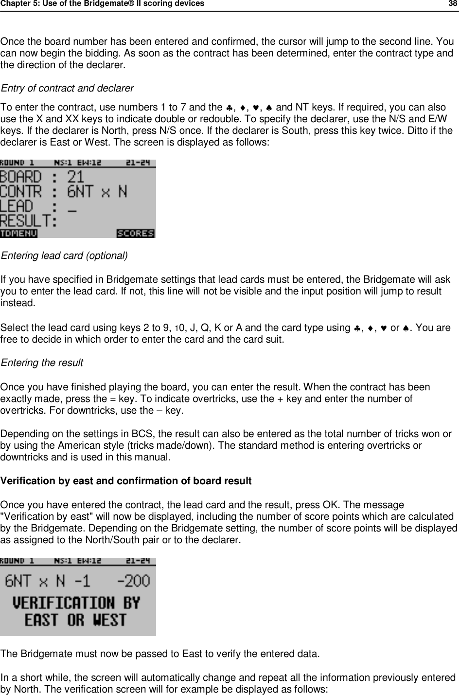 Chapter 5: Use of the Bridgemate&reg; II scoring devices             38  Once the board number has been entered and confirmed, the cursor will jump to the second line. You can now begin the bidding. As soon as the contract has been determined, enter the contract type and the direction of the declarer.  Entry of contract and declarer To enter the contract, use numbers 1 to 7 and the &clubs;, &diams;, &hearts;, &spades; and NT keys. If required, you can also use the X and XX keys to indicate double or redouble. To specify the declarer, use the N/S and E/W keys. If the declarer is North, press N/S once. If the declarer is South, press this key twice. Ditto if the declarer is East or West. The screen is displayed as follows:   Entering lead card (optional) If you have specified in Bridgemate settings that lead cards must be entered, the Bridgemate will ask you to enter the lead card. If not, this line will not be visible and the input position will jump to result instead. Select the lead card using keys 2 to 9, 10, J, Q, K or A and the card type using &clubs;, &diams;, &hearts; or &spades;. You are free to decide in which order to enter the card and the card suit. Entering the result Once you have finished playing the board, you can enter the result. When the contract has been exactly made, press the = key. To indicate overtricks, use the + key and enter the number of overtricks. For downtricks, use the &ndash; key. Depending on the settings in BCS, the result can also be entered as the total number of tricks won or by using the American style (tricks made/down). The standard method is entering overtricks or downtricks and is used in this manual. Verification by east and confirmation of board result Once you have entered the contract, the lead card and the result, press OK. The message "Verification by east" will now be displayed, including the number of score points which are calculated by the Bridgemate. Depending on the Bridgemate setting, the number of score points will be displayed as assigned to the North/South pair or to the declarer.  The Bridgemate must now be passed to East to verify the entered data.  In a short while, the screen will automatically change and repeat all the information previously entered by North. The verification screen will for example be displayed as follows: 