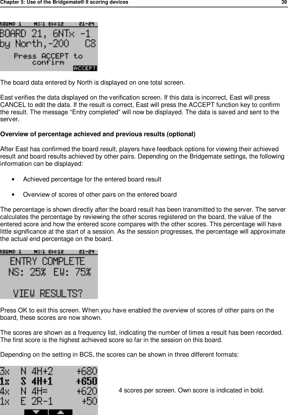 Chapter 5: Use of the Bridgemate&reg; II scoring devices             39   The board data entered by North is displayed on one total screen.  East verifies the data displayed on the verification screen. If this data is incorrect, East will press CANCEL to edit the data. If the result is correct, East will press the ACCEPT function key to confirm the result. The message &ldquo;Entry completed&rdquo; will now be displayed. The data is saved and sent to the server. Overview of percentage achieved and previous results (optional) After East has confirmed the board result, players have feedback options for viewing their achieved result and board results achieved by other pairs. Depending on the Bridgemate settings, the following information can be displayed: &bull; Achieved percentage for the entered board result &bull; Overview of scores of other pairs on the entered board The percentage is shown directly after the board result has been transmitted to the server. The server calculates the percentage by reviewing the other scores registered on the board, the value of the entered score and how the entered score compares with the other scores. This percentage will have little significance at the start of a session. As the session progresses, the percentage will approximate the actual end percentage on the board.  Press OK to exit this screen. When you have enabled the overview of scores of other pairs on the board, these scores are now shown. The scores are shown as a frequency list, indicating the number of times a result has been recorded. The first score is the highest achieved score so far in the session on this board. Depending on the setting in BCS, the scores can be shown in three different formats:  4 scores per screen. Own score is indicated in bold. 