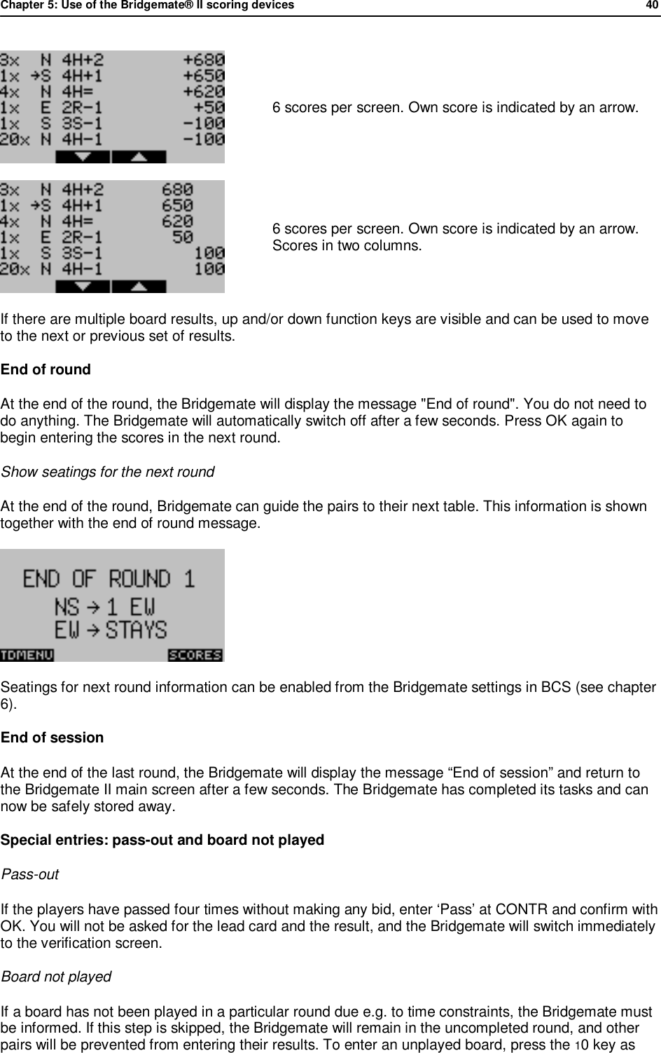 Chapter 5: Use of the Bridgemate&reg; II scoring devices             40   6 scores per screen. Own score is indicated by an arrow.  6 scores per screen. Own score is indicated by an arrow. Scores in two columns. If there are multiple board results, up and/or down function keys are visible and can be used to move to the next or previous set of results. End of round  At the end of the round, the Bridgemate will display the message "End of round". You do not need to do anything. The Bridgemate will automatically switch off after a few seconds. Press OK again to begin entering the scores in the next round. Show seatings for the next round At the end of the round, Bridgemate can guide the pairs to their next table. This information is shown together with the end of round message.  Seatings for next round information can be enabled from the Bridgemate settings in BCS (see chapter 6). End of session  At the end of the last round, the Bridgemate will display the message &ldquo;End of session&rdquo; and return to the Bridgemate II main screen after a few seconds. The Bridgemate has completed its tasks and can now be safely stored away. Special entries: pass-out and board not played Pass-out If the players have passed four times without making any bid, enter &lsquo;Pass&rsquo; at CONTR and confirm with OK. You will not be asked for the lead card and the result, and the Bridgemate will switch immediately to the verification screen. Board not played If a board has not been played in a particular round due e.g. to time constraints, the Bridgemate must be informed. If this step is skipped, the Bridgemate will remain in the uncompleted round, and other pairs will be prevented from entering their results. To enter an unplayed board, press the 10 key as 