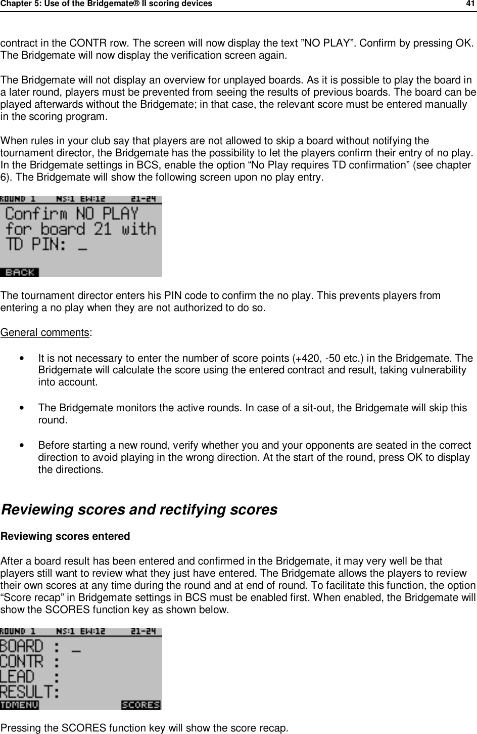 Chapter 5: Use of the Bridgemate&reg; II scoring devices             41  contract in the CONTR row. The screen will now display the text &rdquo;NO PLAY&rdquo;. Confirm by pressing OK. The Bridgemate will now display the verification screen again. The Bridgemate will not display an overview for unplayed boards. As it is possible to play the board in a later round, players must be prevented from seeing the results of previous boards. The board can be played afterwards without the Bridgemate; in that case, the relevant score must be entered manually in the scoring program. When rules in your club say that players are not allowed to skip a board without notifying the tournament director, the Bridgemate has the possibility to let the players confirm their entry of no play. In the Bridgemate settings in BCS, enable the option &ldquo;No Play requires TD confirmation&rdquo; (see chapter 6). The Bridgemate will show the following screen upon no play entry.  The tournament director enters his PIN code to confirm the no play. This prevents players from entering a no play when they are not authorized to do so. General comments: &bull;  It is not necessary to enter the number of score points (+420, -50 etc.) in the Bridgemate. The Bridgemate will calculate the score using the entered contract and result, taking vulnerability into account. &bull;  The Bridgemate monitors the active rounds. In case of a sit-out, the Bridgemate will skip this round. &bull; Before starting a new round, verify whether you and your opponents are seated in the correct direction to avoid playing in the wrong direction. At the start of the round, press OK to display the directions. Reviewing scores and rectifying scores Reviewing scores entered After a board result has been entered and confirmed in the Bridgemate, it may very well be that players still want to review what they just have entered. The Bridgemate allows the players to review their own scores at any time during the round and at end of round. To facilitate this function, the option &ldquo;Score recap&rdquo; in Bridgemate settings in BCS must be enabled first. When enabled, the Bridgemate will show the SCORES function key as shown below.   Pressing the SCORES function key will show the score recap. 