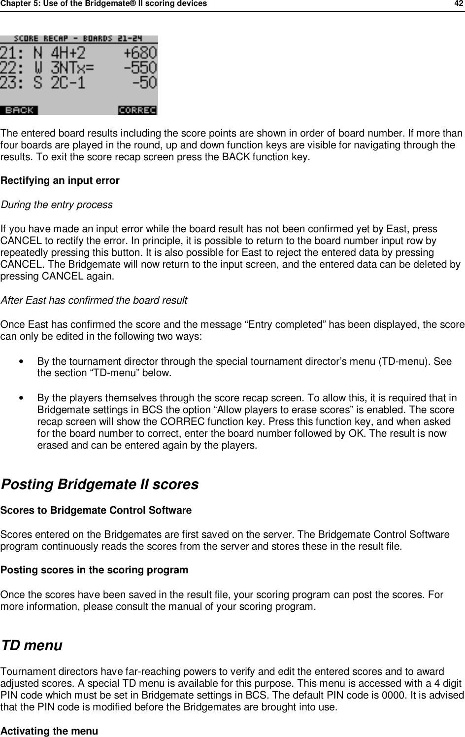 Chapter 5: Use of the Bridgemate&reg; II scoring devices             42   The entered board results including the score points are shown in order of board number. If more than four boards are played in the round, up and down function keys are visible for navigating through the results. To exit the score recap screen press the BACK function key. Rectifying an input error During the entry process If you have made an input error while the board result has not been confirmed yet by East, press CANCEL to rectify the error. In principle, it is possible to return to the board number input row by repeatedly pressing this button. It is also possible for East to reject the entered data by pressing CANCEL. The Bridgemate will now return to the input screen, and the entered data can be deleted by pressing CANCEL again. After East has confirmed the board result Once East has confirmed the score and the message &ldquo;Entry completed&rdquo; has been displayed, the score can only be edited in the following two ways: &bull; By the tournament director through the special tournament director&rsquo;s menu (TD-menu). See the section &ldquo;TD-menu&rdquo; below. &bull; By the players themselves through the score recap screen. To allow this, it is required that in Bridgemate settings in BCS the option &ldquo;Allow players to erase scores&rdquo; is enabled. The score recap screen will show the CORREC function key. Press this function key, and when asked for the board number to correct, enter the board number followed by OK. The result is now erased and can be entered again by the players. Posting Bridgemate II scores Scores to Bridgemate Control Software Scores entered on the Bridgemates are first saved on the server. The Bridgemate Control Software program continuously reads the scores from the server and stores these in the result file. Posting scores in the scoring program Once the scores have been saved in the result file, your scoring program can post the scores. For more information, please consult the manual of your scoring program. TD menu Tournament directors have far-reaching powers to verify and edit the entered scores and to award adjusted scores. A special TD menu is available for this purpose. This menu is accessed with a 4 digit PIN code which must be set in Bridgemate settings in BCS. The default PIN code is 0000. It is advised that the PIN code is modified before the Bridgemates are brought into use. Activating the menu 