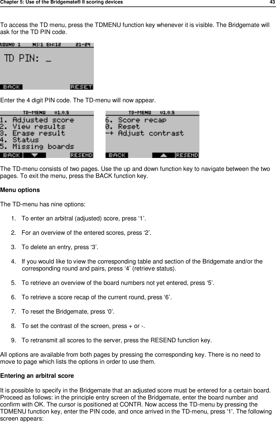 Chapter 5: Use of the Bridgemate&reg; II scoring devices             43  To access the TD menu, press the TDMENU function key whenever it is visible. The Bridgemate will ask for the TD PIN code.  Enter the 4 digit PIN code. The TD-menu will now appear.          The TD-menu consists of two pages. Use the up and down function key to navigate between the two pages. To exit the menu, press the BACK function key. Menu options The TD-menu has nine options:  1. To enter an arbitral (adjusted) score, press &lsquo;1&rsquo;. 2. For an overview of the entered scores, press &lsquo;2&rsquo;. 3. To delete an entry, press &lsquo;3&rsquo;. 4. If you would like to view the corresponding table and section of the Bridgemate and/or the corresponding round and pairs, press &lsquo;4&rsquo; (retrieve status). 5. To retrieve an overview of the board numbers not yet entered, press &lsquo;5&rsquo;. 6. To retrieve a score recap of the current round, press &lsquo;6&rsquo;. 7. To reset the Bridgemate, press &lsquo;0&rsquo;. 8. To set the contrast of the screen, press + or -. 9. To retransmit all scores to the server, press the RESEND function key. All options are available from both pages by pressing the corresponding key. There is no need to move to page which lists the options in order to use them. Entering an arbitral score It is possible to specify in the Bridgemate that an adjusted score must be entered for a certain board. Proceed as follows: in the principle entry screen of the Bridgemate, enter the board number and confirm with OK. The cursor is positioned at CONTR. Now access the TD-menu by pressing the TDMENU function key, enter the PIN code, and once arrived in the TD-menu, press '1'. The following screen appears: 
