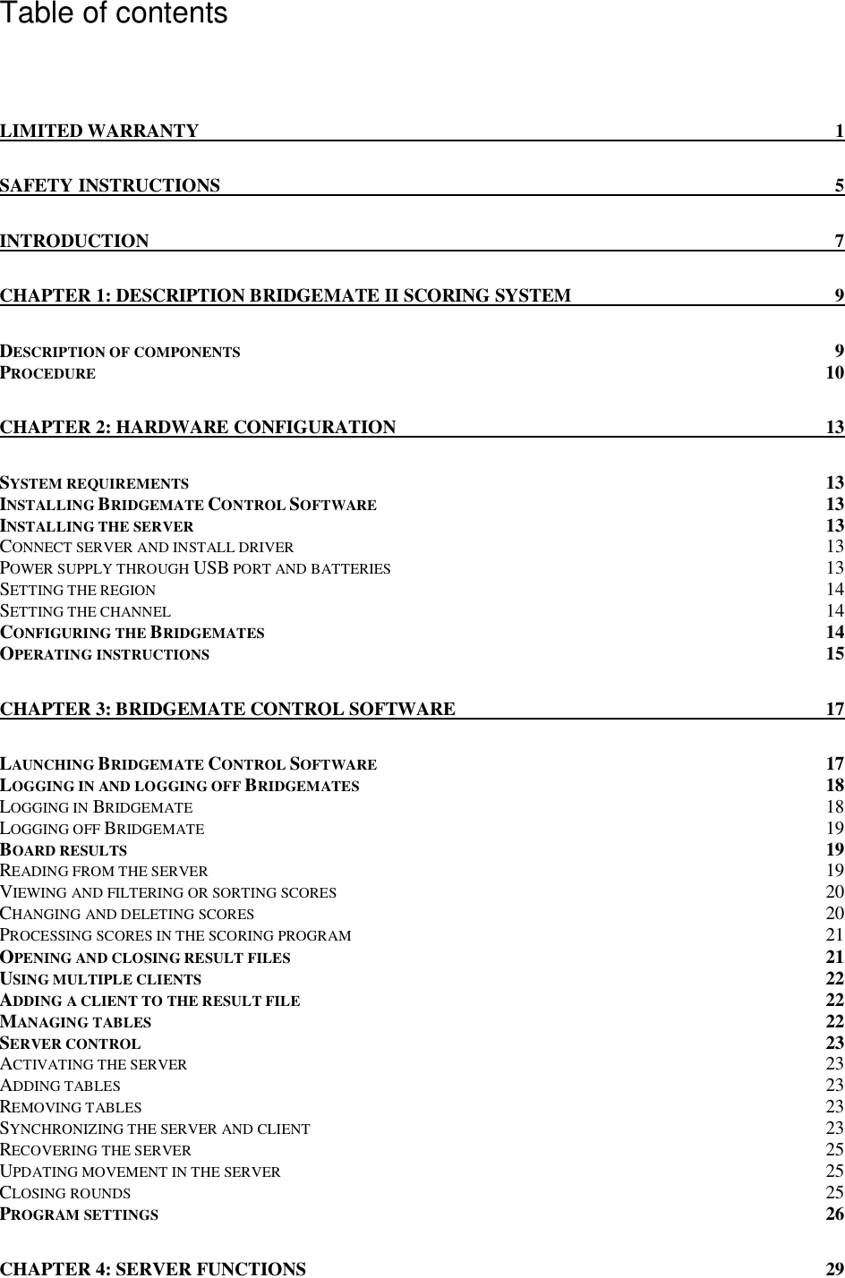   Table of contents  LIMITED WARRANTY  1 SAFETY INSTRUCTIONS  5 INTRODUCTION  7 CHAPTER 1: DESCRIPTION BRIDGEMATE II SCORING SYSTEM  9 DESCRIPTION OF COMPONENTS  9 PROCEDURE 10 CHAPTER 2: HARDWARE CONFIGURATION  13 SYSTEM REQUIREMENTS  13 INSTALLING BRIDGEMATE CONTROL SOFTWARE 13 INSTALLING THE SERVER  13 CONNECT SERVER AND INSTALL DRIVER 13 POWER SUPPLY THROUGH USB PORT AND BATTERIES 13 SETTING THE REGION 14 SETTING THE CHANNEL 14 CONFIGURING THE BRIDGEMATES  14 OPERATING INSTRUCTIONS 15 CHAPTER 3: BRIDGEMATE CONTROL SOFTWARE  17 LAUNCHING BRIDGEMATE CONTROL SOFTWARE 17 LOGGING IN AND LOGGING OFF BRIDGEMATES 18 LOGGING IN BRIDGEMATE 18 LOGGING OFF BRIDGEMATE 19 BOARD RESULTS  19 READING FROM THE SERVER 19 VIEWING AND FILTERING OR SORTING SCORES 20 CHANGING AND DELETING SCORES 20 PROCESSING SCORES IN THE SCORING PROGRAM 21 OPENING AND CLOSING RESULT FILES 21 USING MULTIPLE CLIENTS  22 ADDING A CLIENT TO THE RESULT FILE 22 MANAGING TABLES  22 SERVER CONTROL 23 ACTIVATING THE SERVER 23 ADDING TABLES 23 REMOVING TABLES 23 SYNCHRONIZING THE SERVER AND CLIENT 23 RECOVERING THE SERVER 25 UPDATING MOVEMENT IN THE SERVER 25 CLOSING ROUNDS 25 PROGRAM SETTINGS 26 CHAPTER 4: SERVER FUNCTIONS  29 