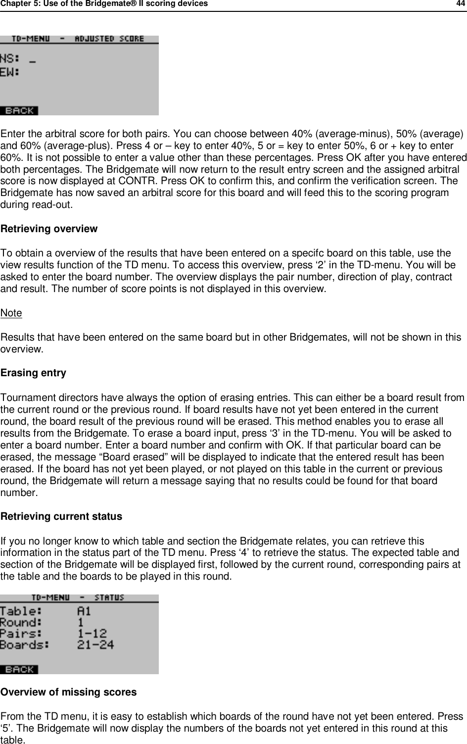 Chapter 5: Use of the Bridgemate&reg; II scoring devices             44   Enter the arbitral score for both pairs. You can choose between 40% (average-minus), 50% (average) and 60% (average-plus). Press 4 or &ndash; key to enter 40%, 5 or = key to enter 50%, 6 or + key to enter 60%. It is not possible to enter a value other than these percentages. Press OK after you have entered both percentages. The Bridgemate will now return to the result entry screen and the assigned arbitral score is now displayed at CONTR. Press OK to confirm this, and confirm the verification screen. The Bridgemate has now saved an arbitral score for this board and will feed this to the scoring program during read-out. Retrieving overview To obtain a overview of the results that have been entered on a specifc board on this table, use the view results function of the TD menu. To access this overview, press &lsquo;2&rsquo; in the TD-menu. You will be asked to enter the board number. The overview displays the pair number, direction of play, contract and result. The number of score points is not displayed in this overview. Note Results that have been entered on the same board but in other Bridgemates, will not be shown in this overview. Erasing entry Tournament directors have always the option of erasing entries. This can either be a board result from the current round or the previous round. If board results have not yet been entered in the current round, the board result of the previous round will be erased. This method enables you to erase all results from the Bridgemate. To erase a board input, press &lsquo;3&rsquo; in the TD-menu. You will be asked to enter a board number. Enter a board number and confirm with OK. If that particular board can be erased, the message &ldquo;Board erased&rdquo; will be displayed to indicate that the entered result has been erased. If the board has not yet been played, or not played on this table in the current or previous round, the Bridgemate will return a message saying that no results could be found for that board number. Retrieving current status If you no longer know to which table and section the Bridgemate relates, you can retrieve this information in the status part of the TD menu. Press &lsquo;4&rsquo; to retrieve the status. The expected table and section of the Bridgemate will be displayed first, followed by the current round, corresponding pairs at the table and the boards to be played in this round.  Overview of missing scores From the TD menu, it is easy to establish which boards of the round have not yet been entered. Press &lsquo;5&rsquo;. The Bridgemate will now display the numbers of the boards not yet entered in this round at this table. 