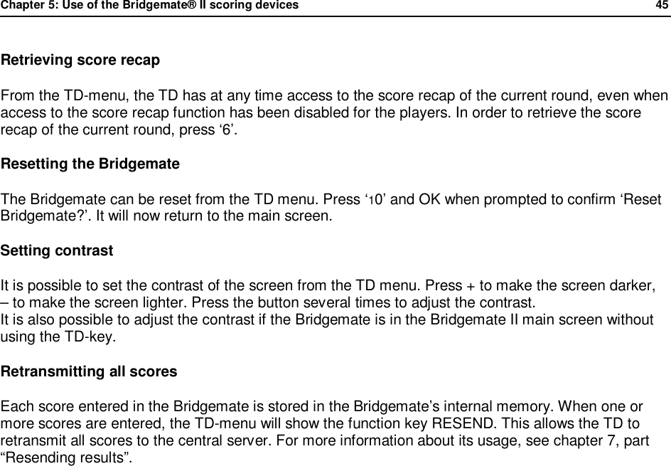 Chapter 5: Use of the Bridgemate&reg; II scoring devices             45  Retrieving score recap From the TD-menu, the TD has at any time access to the score recap of the current round, even when access to the score recap function has been disabled for the players. In order to retrieve the score recap of the current round, press &lsquo;6&rsquo;. Resetting the Bridgemate The Bridgemate can be reset from the TD menu. Press &lsquo;10&rsquo; and OK when prompted to confirm &lsquo;Reset Bridgemate?&rsquo;. It will now return to the main screen. Setting contrast It is possible to set the contrast of the screen from the TD menu. Press + to make the screen darker,  &ndash; to make the screen lighter. Press the button several times to adjust the contrast.  It is also possible to adjust the contrast if the Bridgemate is in the Bridgemate II main screen without using the TD-key. Retransmitting all scores Each score entered in the Bridgemate is stored in the Bridgemate&rsquo;s internal memory. When one or more scores are entered, the TD-menu will show the function key RESEND. This allows the TD to retransmit all scores to the central server. For more information about its usage, see chapter 7, part &ldquo;Resending results&rdquo;.
