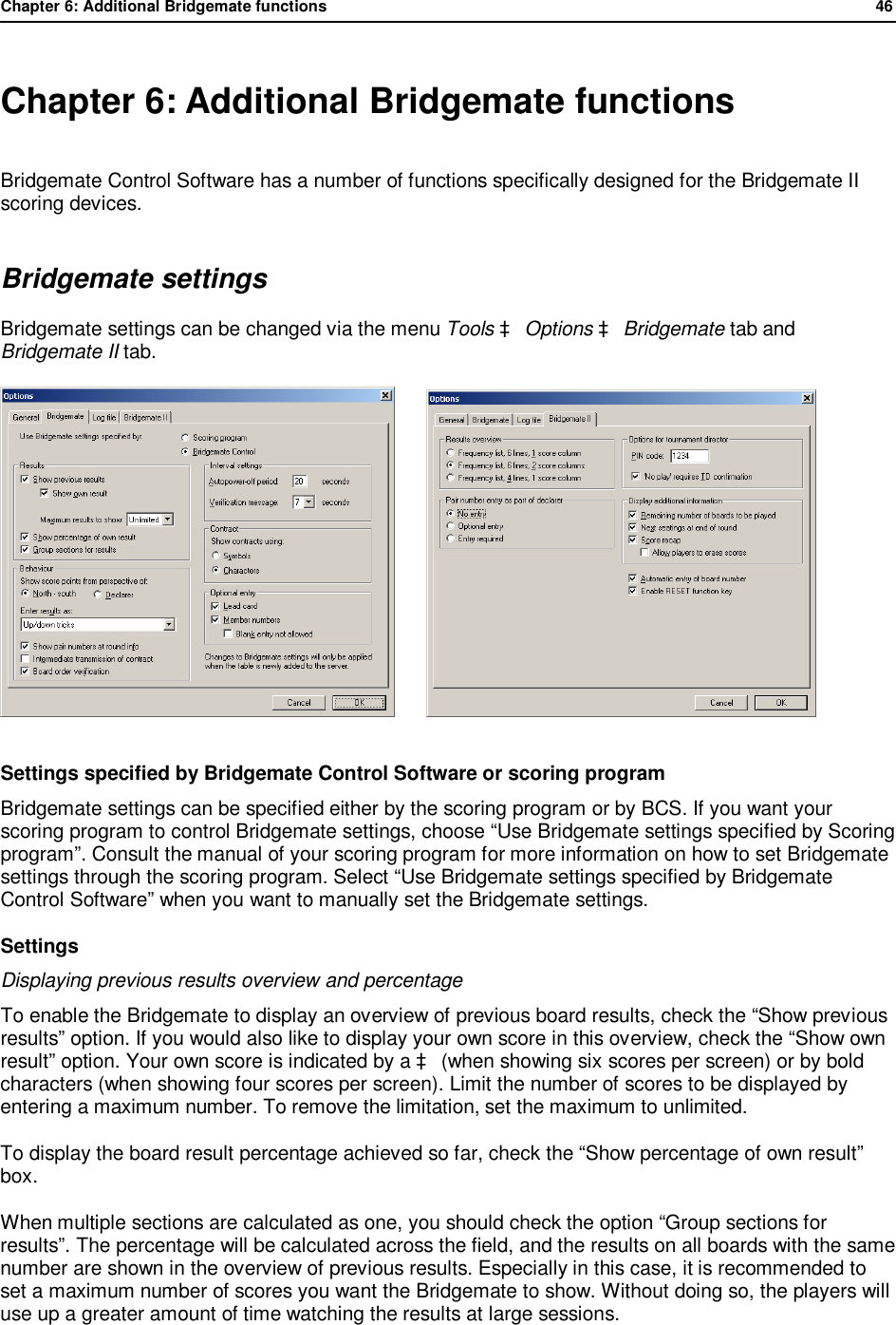 Chapter 6: Additional Bridgemate functions              46   Chapter 6: Additional Bridgemate functions Bridgemate Control Software has a number of functions specifically designed for the Bridgemate II scoring devices. Bridgemate settings Bridgemate settings can be changed via the menu Tools &agrave; Options &agrave; Bridgemate tab and Bridgemate II tab.          Settings specified by Bridgemate Control Software or scoring program Bridgemate settings can be specified either by the scoring program or by BCS. If you want your scoring program to control Bridgemate settings, choose &ldquo;Use Bridgemate settings specified by Scoring program&rdquo;. Consult the manual of your scoring program for more information on how to set Bridgemate settings through the scoring program. Select &ldquo;Use Bridgemate settings specified by Bridgemate Control Software&rdquo; when you want to manually set the Bridgemate settings. Settings Displaying previous results overview and percentage To enable the Bridgemate to display an overview of previous board results, check the &ldquo;Show previous results&rdquo; option. If you would also like to display your own score in this overview, check the &ldquo;Show own result&rdquo; option. Your own score is indicated by a &agrave; (when showing six scores per screen) or by bold characters (when showing four scores per screen). Limit the number of scores to be displayed by entering a maximum number. To remove the limitation, set the maximum to unlimited. To display the board result percentage achieved so far, check the &ldquo;Show percentage of own result&rdquo; box. When multiple sections are calculated as one, you should check the option &ldquo;Group sections for results&rdquo;. The percentage will be calculated across the field, and the results on all boards with the same number are shown in the overview of previous results. Especially in this case, it is recommended to set a maximum number of scores you want the Bridgemate to show. Without doing so, the players will use up a greater amount of time watching the results at large sessions. 