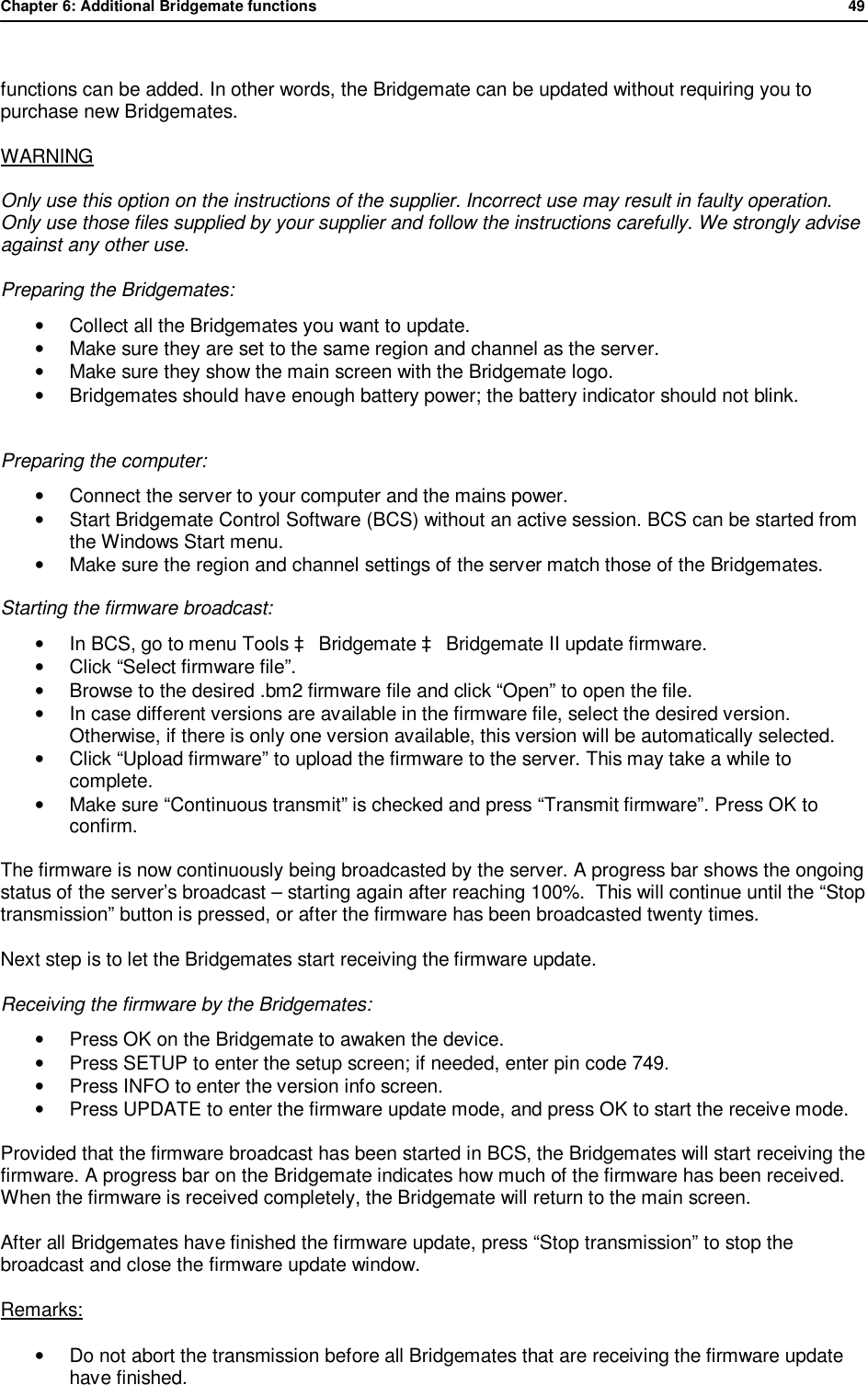Chapter 6: Additional Bridgemate functions              49   functions can be added. In other words, the Bridgemate can be updated without requiring you to purchase new Bridgemates. WARNING Only use this option on the instructions of the supplier. Incorrect use may result in faulty operation. Only use those files supplied by your supplier and follow the instructions carefully. We strongly advise against any other use.  Preparing the Bridgemates: &bull; Collect all the Bridgemates you want to update. &bull; Make sure they are set to the same region and channel as the server. &bull; Make sure they show the main screen with the Bridgemate logo. &bull; Bridgemates should have enough battery power; the battery indicator should not blink.   Preparing the computer: &bull; Connect the server to your computer and the mains power. &bull; Start Bridgemate Control Software (BCS) without an active session. BCS can be started from the Windows Start menu. &bull; Make sure the region and channel settings of the server match those of the Bridgemates.  Starting the firmware broadcast: &bull;  In BCS, go to menu Tools &agrave; Bridgemate &agrave; Bridgemate II update firmware. &bull; Click &ldquo;Select firmware file&rdquo;. &bull; Browse to the desired .bm2 firmware file and click &ldquo;Open&rdquo; to open the file. &bull;  In case different versions are available in the firmware file, select the desired version. Otherwise, if there is only one version available, this version will be automatically selected. &bull; Click &ldquo;Upload firmware&rdquo; to upload the firmware to the server. This may take a while to complete.  &bull; Make sure &ldquo;Continuous transmit&rdquo; is checked and press &ldquo;Transmit firmware&rdquo;. Press OK to confirm.  The firmware is now continuously being broadcasted by the server. A progress bar shows the ongoing status of the server&rsquo;s broadcast &ndash; starting again after reaching 100%.  This will continue until the &ldquo;Stop transmission&rdquo; button is pressed, or after the firmware has been broadcasted twenty times. Next step is to let the Bridgemates start receiving the firmware update. Receiving the firmware by the Bridgemates: &bull; Press OK on the Bridgemate to awaken the device. &bull; Press SETUP to enter the setup screen; if needed, enter pin code 749. &bull; Press INFO to enter the version info screen. &bull; Press UPDATE to enter the firmware update mode, and press OK to start the receive mode.  Provided that the firmware broadcast has been started in BCS, the Bridgemates will start receiving the firmware. A progress bar on the Bridgemate indicates how much of the firmware has been received. When the firmware is received completely, the Bridgemate will return to the main screen. After all Bridgemates have finished the firmware update, press &ldquo;Stop transmission&rdquo; to stop the broadcast and close the firmware update window.  Remarks: &bull; Do not abort the transmission before all Bridgemates that are receiving the firmware update have finished. 